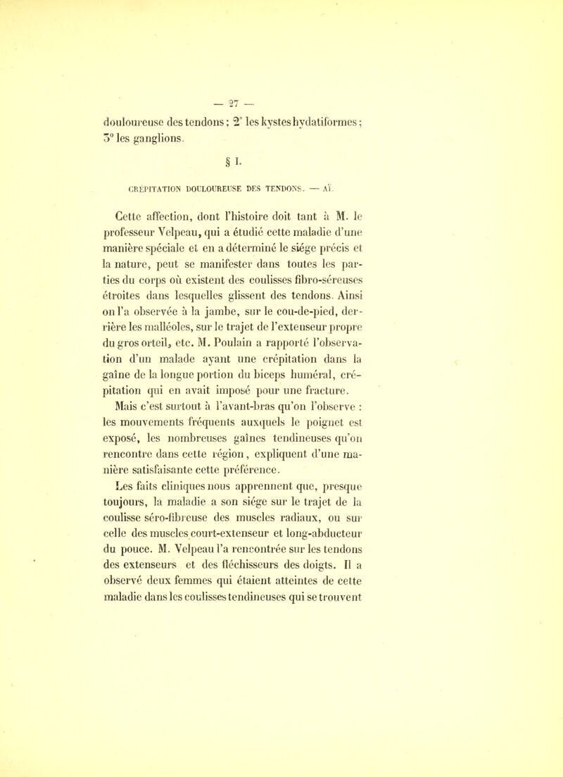 douloureuse des tendons ; 2° les kystes hydatifbrmes ; 5° les ganglions. § L CRÉPITATION DOULOUREUSE DES TENDONS. — Al. Cette affection, dont l'histoire doit tant à M. le professeur Velpeau, qui a étudié cette maladie d'une manière spéciale et en a déterminé le siège précis et la nature, peut se manifester dans toutes les par- ties du corps où existent des coulisses fibro-séreuses étroites dans lesquelles glissent des tendons. Ainsi on l'a observée à la jambe, sur le cou-de-pied, der- rière les malléoles, sur le trajet de l'extenseur propre du gros orteil, etc. M. Poulain a rapporté l'observa- tion d'un malade ayant une crépitation dans la gaine de la longue portion du biceps humerai, cré- pitation qui en avait imposé pour une fracture. Mais c'est surtout à l'avant-bras qu'on l'observe : les mouvements fréquents auxquels le poignet est exposé, les nombreuses gaines tendineuses qu'on rencontre dans cette région, expliquent d'une ma- nière satisfaisante cette préférence. Les faits cliniques nous apprennent que, presque toujours, la maladie a son siège sur le trajet de la coulisse séro-fibi euse des muscles radiaux, ou sur celle des muscles court-extenseur et long-abducteur du pouce. M. Velpeau l'a rencontrée sur les tendons des extenseurs et des fléchisseurs des doigts. Il a observé deux femmes qui étaient atteintes de cette maladie dans les coulisses tendineuses qui se trouvent