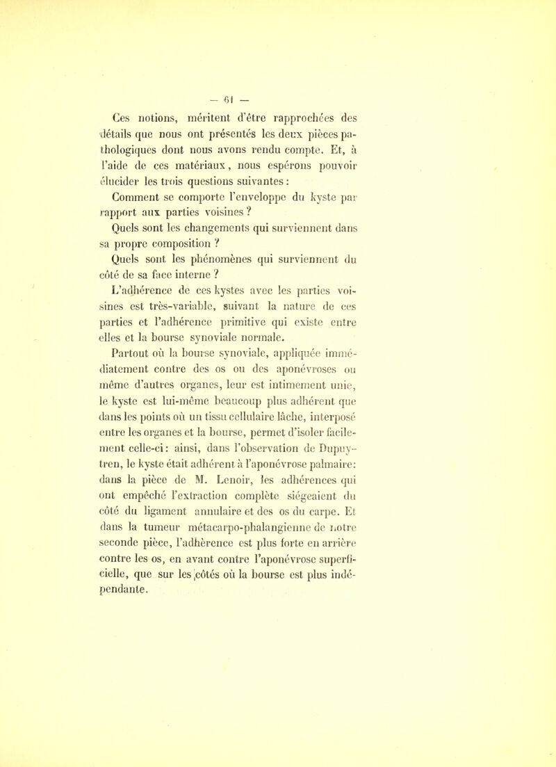 Ces notions, méritent d'être rapprochées des détails que nous ont présentés les deux pièces pa- thologiques dont nous avons rendu compte. Et, à l'aide de ces matériaux, nous espérons pouvoir élucider les trois questions suivantes : Gomment se comporte l'enveloppe du kyste par rapport aux. parties voisines ? Quels sont les changements qui surviennent dans sa propre composition ? Quels sont les phénomènes qui surviennent du côté de sa face interne ? L'adhérence de ces kystes avec les parties voi- sines est très-variable, suivant la nature de ces parties et l'adhérence primitive qui existe entre elles et la bourse synoviale normale. Partout où la bourse synoviale, appliquée immé- diatement contre des os ou des aponévroses ou même d'autres organes, leur est intimement unie, le kyste est lui-même beaucoup plus adhérent que dans les points où un tissu cellulaire lâche, interposé entre les organes et la bourse, permet d'isoler facile- ment celle-ci : ainsi, dans l'observation de Dupuy-- tren, le kyste était adhérent à l'aponévrose palmaire: dans la pièce de M. Lenoir, les adhérences qui ont empêché l'extraction complète siégeaient du côté du ligament annulaire et des os du carpe. Et dans la tumeur métacarpo-phalangienne de notre seconde pièce, l'adhérence est plus forte en arrière contre les os, en avant contre l'aponévrose superfi- cielle, que sur lesjcôtés où la bourse est plus indé- pendante.