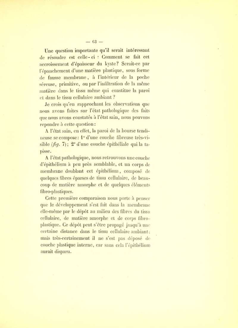 — 03 — Une question importante qu'il serait intéressant de résoudre est celle - ci : Comment se fait cet accroissement d'épaisseur du kyste? Serait-ce par l'épanchement d'une matière plastique, sous forme de fausse membrane, à l'intérieur de la poche séreuse, primitive, ou par l'infiltration de la même matière dans le tissu même qui constitue la paroi et dans le tissu cellulaire ambiant ? Je crois qu'en rapprochant les observations que nous avons faites sur l'état pathologique des faits que nous avons constatés à l'état sain, nous pouvons repondre à cette question : A l'état sain, en effet, la paroi de la bourse tendi- neuse se compose: 1° d'une couche fibreuse très-vi- sible (fig. 7) ; 2° d'une couche épiîhéliale qui la ta- pisse. A l'état pathologique, nous retrouvons une couche d'épithélium à peu près semblable, et un corps de membrane doublant cet épithélium, composé de quelques fibres éparses de tissu cellulaire, de beau- coup de matière amorphe et de quelques éléments fibro-plastiques. Cette première comparaison nous porte à penser que le développement s'est fait dans la membrane elle-même par le dépôt au milieu des fibres du tissu cellulaire, de matière amorphe et de corps fibro- plastique. Ce dépôt peut s'être propagé jusqu'à une certaine distance dans le tissu cellulaire ambiant ; mais très-certainement il ne s'est pas déposé de couche plastique interne, car sans cela l'épithélium aurait disparu.