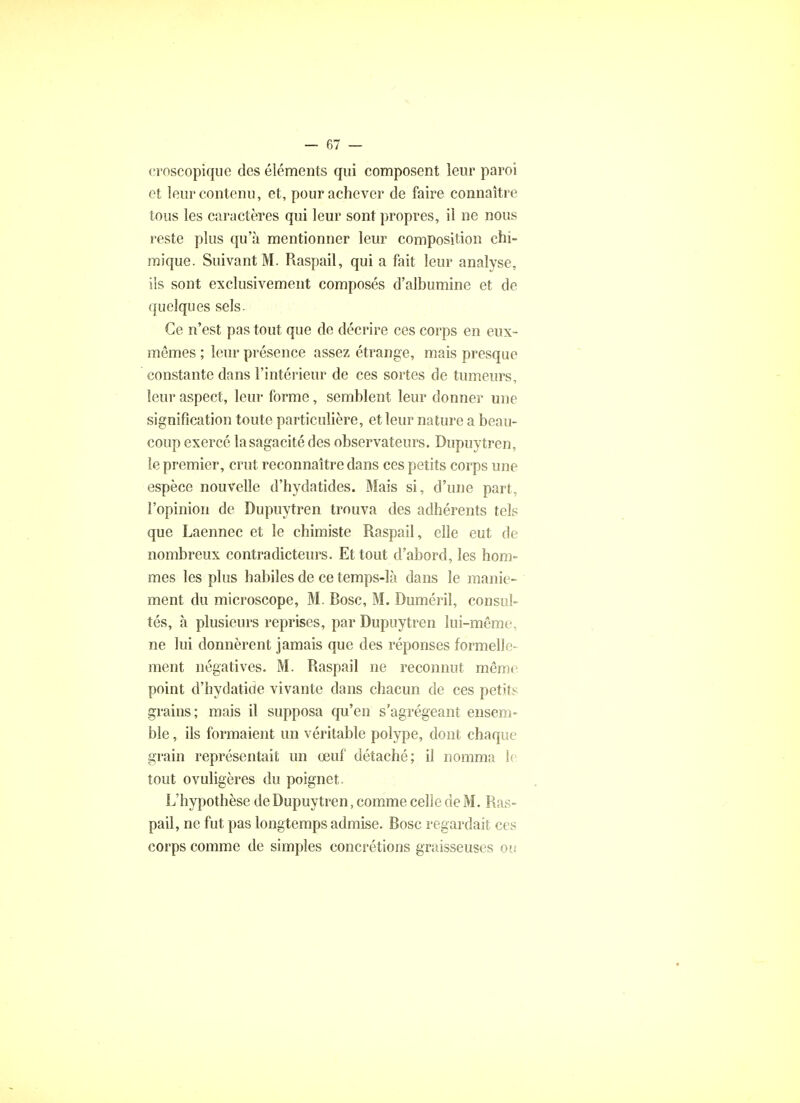 croscopique des éléments qui composent leur paroi et leur contenu, et, pour achever de faire connaître tous les caractères qui leur sont propres, il ne nous reste plus qu'à mentionner leur composition chi- mique. Suivant M. Raspail, qui a fait leur analyse, ils sont exclusivement composés d'albumine et de quelques sels. Ce n'est pas tout que de décrire ces corps en eux- mêmes ; leur présence assez étrange, mais presque constante dans l'intérieur de ces sortes de tumeurs, leur aspect, leur forme, semblent leur donner une signification toute particulière, et leur nature a beau- coup exercé la sagacité des observateurs. Dupuytren, le premier, crut reconnaître dans ces petits corps une espèce nouvelle d'hydatides. Mais si, d'une part, l'opinion de Dupuytren trouva des adhérents tels que Laennec et le chimiste Raspail, elle eut de nombreux contradicteurs. Et tout d'abord, les hom- mes les plus habiles de ce temps-là dans le manie- ment du microscope, M. Bosc, M. Duméril, consul- tés, à plusieurs reprises, par Dupuytren lui-même, ne lui donnèrent jamais que des réponses formelle- ment négatives. M. Raspail ne reconnut même point d'hydatide vivante dans chacun de ces petits grains; mais il supposa qu'en s'agrégeant ensem- ble , ils formaient un véritable polype, dont chaque grain représentait un œuf détaché; il nomma le tout ovuligères du poignet. L'hypothèse de Dupuytren, comme celle de M. Ras- pail, ne fut pas longtemps admise. Bosc regardait ces corps comme de simples concrétions graisseuses ou