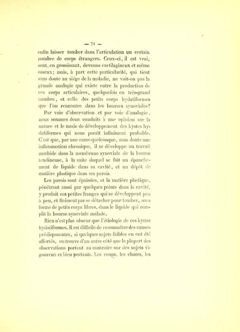 enfin laisser tomber dans l'articulation un certain nombre de corps étrangers. Ceux-ci, il est vrai, sont, en grossissant, devenus cartilagineux et même osseux; mais, à part cette particularité, qui tient sans doute au siège de la maladie, ne voit-on pas la grande analogie qui existe entre la production de ces corps articulaires, quelquefois en très-grand nombre, et celle des petits corps hydatiformes que l'on rencontre dans les bourses synoviales? Par voie d'observation et par voie d'analogie, nous sommes donc conduits à une opinion sur la nature et le mode de développement des kystes hy- datiformes qui nous paraît infiniment probable. C'est que, par une cause quelconque, sans doute une inflammation chronique, il se développe un travail morbide dans la membrane synoviale de la bourse tendineuse, à la suite duquel se fait un épanche- ment de liquide dans sa cavité, et un dépôt de matière plastique dans ses parois. Les parois sont épaissies, et la matière plastique, pénétrant aussi par quelques points dans la cavité, y produit ces petites franges qui se développent peu à peu, et finissent par se détacher pour tomber, sous forme de petits corps libres, dans le liquide qui rem- plit la bourse synoviale malade. Rien n'est plus obscur que Fétiologie de ces kystes hydatiformes. Il est difficile de reconnaître des causes prédisposantes, si quelques sujets faibles en ont été affectés, on trouve d'un autre côté que la plupart des observations portent au contraire sur des sujets vi- goureux et bien portants. Les coups, les chutes, les