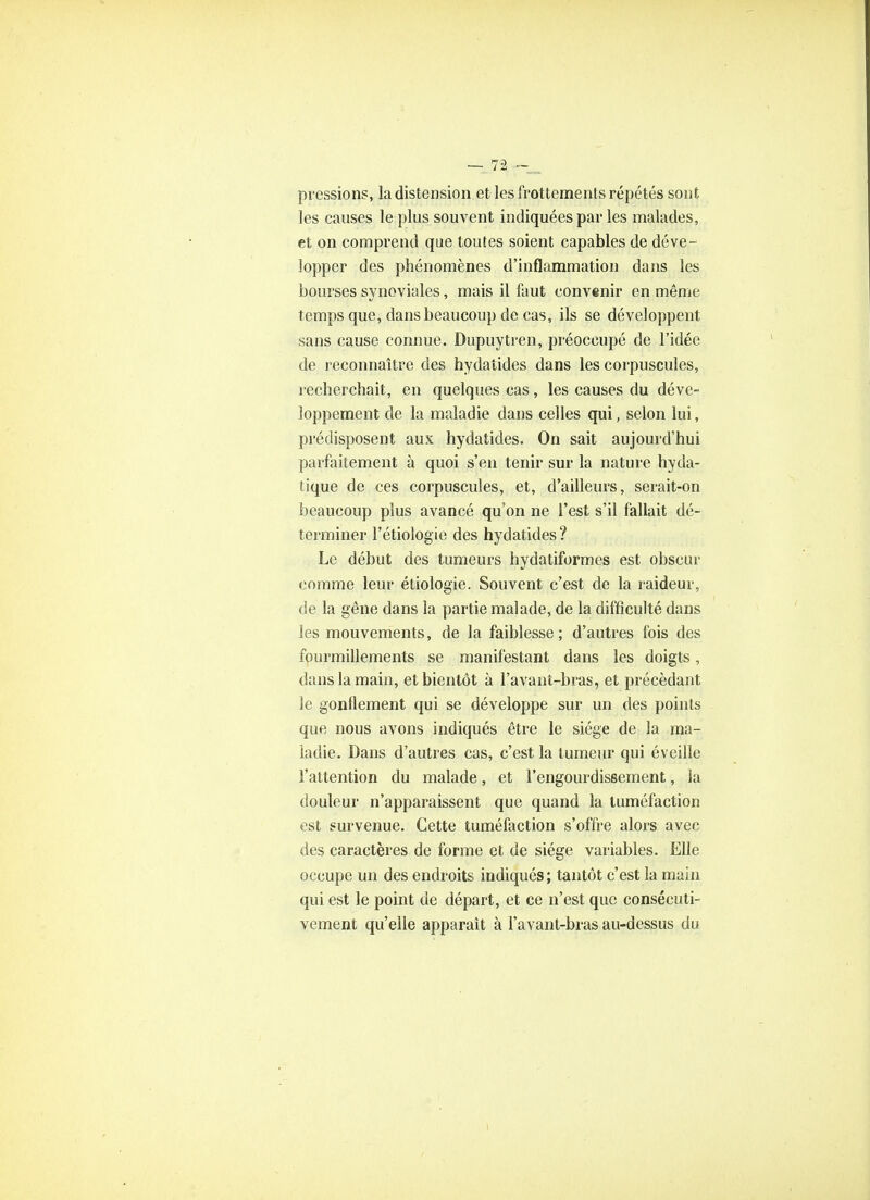 pressions, la distension et les frottements répétés sont les causes le plus souvent indiquées par les malades, et on comprend que toutes soient capables de déve- lopper des phénomènes d'inflammation dans les bourses synoviales, mais il faut convenir en même temps que, dans beaucoup de cas, ils se développent sans cause connue. Dupuytren, préoccupé de l'idée de reconnaître des hydaîides dans les corpuscules, recherchait, en quelques cas, les causes du déve- loppement de la maladie dans celles qui, selon lui, prédisposent aux hydatides. On sait aujourd'hui parfaitement à quoi s'en tenir sur la nature hyda- lique de ces corpuscules, et, d'ailleurs, serait-on beaucoup plus avancé qu'on ne l'est s'il fallait dé- terminer l'étiologie des hydatides? Le début des tumeurs hydatiformes est obscur comme leur étiologie. Souvent c'est de la raideur, de la gêne dans la partie malade, de la difficulté dans les mouvements, de la faiblesse ; d'autres fois des fourmillements se manifestant dans les doigts, dans la main, et bientôt à l'avant-bras, et précédant le gonflement qui se développe sur un des points que nous avons indiqués être le siège de la ma- ladie. Dans d'autres cas, c'est la tumeur qui éveille l'attention du malade, et l'engourdissement, la douleur n'apparaissent que quand la tuméfaction est survenue. Cette tuméfaction s'offre alors avec des caractères de forme et de siège variables. Elle occupe un des endroits indiqués; tantôt c'est la main qui est le point de départ, et ce n'est que consécuti- vement qu'elle apparaît à l'avant-bras au-dessus du