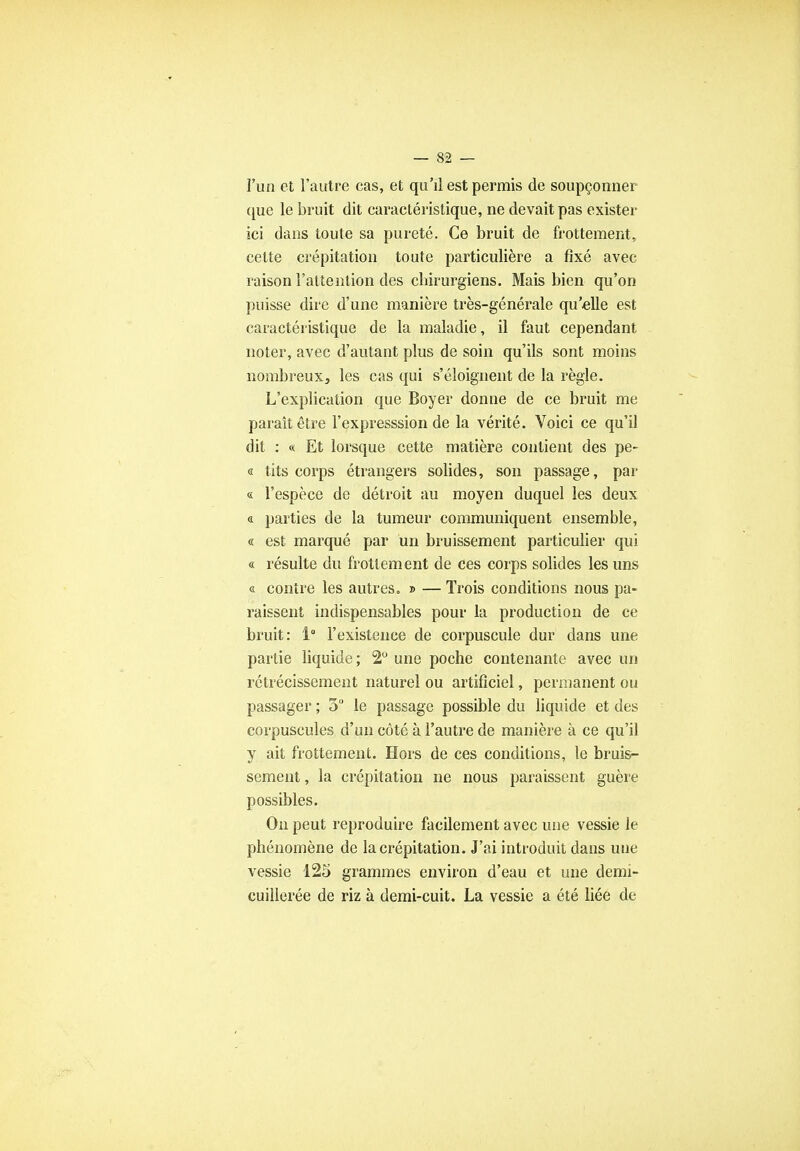 l'un et l'autre cas, et qu'il est permis de soupçonner que le bruit dit caractéristique, ne devait pas exister ici dans toute sa pureté. Ce bruit de frottement, cette crépitation toute particulière a fixé avec raison l'attention des chirurgiens. Mais bien qu'on puisse dire d'une manière très-générale qu'elle est caractéristique de la maladie, il faut cependant noter, avec d'autant plus de soin qu'ils sont moins nombreuxj les cas qui s'éloignent de la règle. L'explication que Boyer donne de ce bruit me paraît être l'expresssion de la vérité. Voici ce qu'il dit : « Et lorsque cette matière contient des pe- « tits corps étrangers solides, son passage, par « l'espèce de détroit au moyen duquel les deux a parties de la tumeur communiquent ensemble, « est marqué par un bruissement particulier qui « résulte du frottement de ces corps solides les uns « contre les autres. » — Trois conditions nous pa- raissent indispensables pour la production de ce bruit: 1° l'existence de corpuscule dur dans une partie liquide; 2° une poche contenante avec un rétrécissement naturel ou artificiel, permanent ou passager ; 5 le passage possible du liquide et des corpuscules d'un côté à l'autre de manière à ce qu'il y ait frottement. Hors de ces conditions, le bruis- sement , la crépitation ne nous paraissent guère possibles. On peut reproduire facilement avec une vessie le phénomène de la crépitation. J'ai introduit dans uue vessie 125 grammes environ d'eau et une demi- cuillerée de riz à demi-cuit. La vessie a été liée de