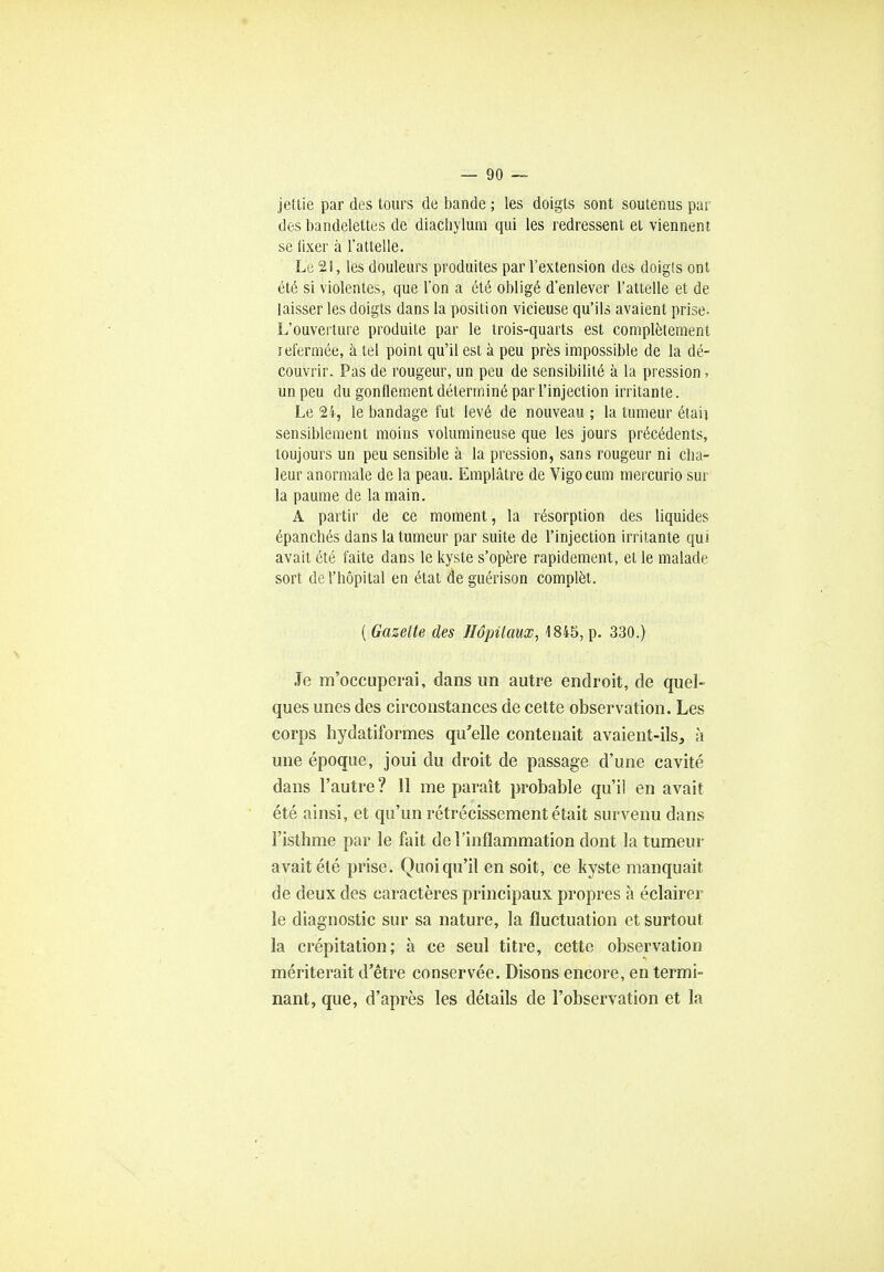 jettie par des tours de bande ; les doigts sont soutenus par des bandelettes de diachylum qui les redressent et viennent, se fixer à l'attelle. Le 2!, les douleurs produites par l'extension des doigts ont été si violentes, que l'on a été obligé d'enlever l'attelle et de laisser les doigts dans la position vicieuse qu'ils avaient prise- L'ouverture produite par le trois-quarts est complètement refermée, à tel point qu'il est à peu près impossible de la dé- couvrir. Pas de rougeur, un peu de sensibilité à la pression, un peu du gonflement déterminé par l'injection irritante. Le 24, le bandage fut levé de nouveau ; la tumeur étaij sensiblement moins volumineuse que les jours précédents, toujours un peu sensible à la pression, sans rougeur ni cha- leur anormale de la peau. Emplâtre de Vigocum mercurio sur la paume de la main. A partir de ce moment, la résorption des liquides épanchés dans la tumeur par suite de l'injection irritante qui avait été faite dans le kyste s'opère rapidement, et le malade sort de l'hôpital en état de guérison complèt. ( Gazette des Hôpitaux, 1845, p. 330.) Je m'occuperai, dans un autre endroit, de quel- ques unes des circonstances de cette observation. Les corps hydatiformes qu'elle contenait avaient-ils, à une époque, joui du droit de passage d'une cavité dans l'autre ? 11 me paraît probable qu'il en avait été ainsi, et qu'un rétrécissement était survenu dans l'isthme par le fait de l'inflammation dont la tumeur avait été prise. Quoiqu'il en soit, ce kyste manquait de deux des caractères principaux propres à éclairer le diagnostic sur sa nature, la fluctuation et surtout la crépitation; à ce seul titre, cette observation mériterait d'être conservée. Disons encore, en termi- nant, que, d'après les détails de l'observation et la