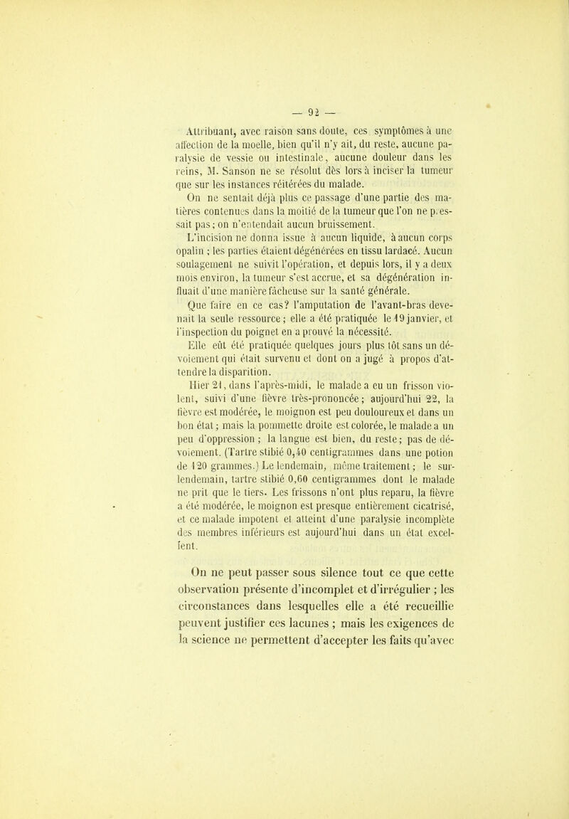 Attribuant, avec raison sans doute, ces symptômes à une affection de la moelle, bien qu'il n'y ait, du reste, aucune pa- ralysie de vessie ou intestinale, aucune douleur dans les reins, M. Sanson ne se résolut dès lors à inciser la tumeur que sur les instances réitérées du malade. On ne sentait déjà plus ce passage d'une partie des ma- tières contenues dans la moitié de la tumeur que l'on ne pres- sait pas; on n'entendait aucun bruissement. L'incision ne donna issue à aucun liquide, à aucun corps opalin ; les parties étaient dégénérées en tissu lardacé. Aucun soulagement ne suivit l'opération, et depuis lors, il y a deux mois environ, la tumeur s'est accrue, et sa dégénération in- fluait d'une manière fâcheuse sur la santé générale. Que faire en ce cas? l'amputation de l'avant-bras deve- nait la seule ressource ; elle a été pratiquée le 19 janvier, et l'inspection du poignet en a prouvé la nécessité. Elle eût été pratiquée quelques jours plus tôt sans un dé- voiement qui était survenu et dont on a jugé à propos d'at- tendre la disparition. Hier 21, dans l'après-midi, le malade a eu un frisson vio- lent, suivi d'une fièvre très-prononcée; aujourd'hui 22, la fièvre est modérée, le moignon est peu douloureux et dans un bon état ; mais la pommette droite est colorée, le malade a un peu d'oppression ; la langue est bien, du reste; pas de dé- voiement. (Tartre stibié 0,40 centigrammes dans une potion de 120 grammes.) Le lendemain, même traitement ; le sur- lendemain, tartre stibié 0,60 centigrammes dont le malade ne prit que le tiers. Les frissons n'ont plus reparu, la fièvre a été modérée, le moignon est presque entièrement cicatrisé, et ce malade impotent et atteint d'une paralysie incomplète des membres inférieurs est aujourd'hui dans un état excel- lent. On ne peut passer sous silence tout ce que cette observation présente d'incomplet et d'irrégulier ; les circonstances dans lesquelles elle a été recueillie peuvent justifier ces lacunes ; mais les exigences de la science ne permettent d'accepter les faits qu'avec