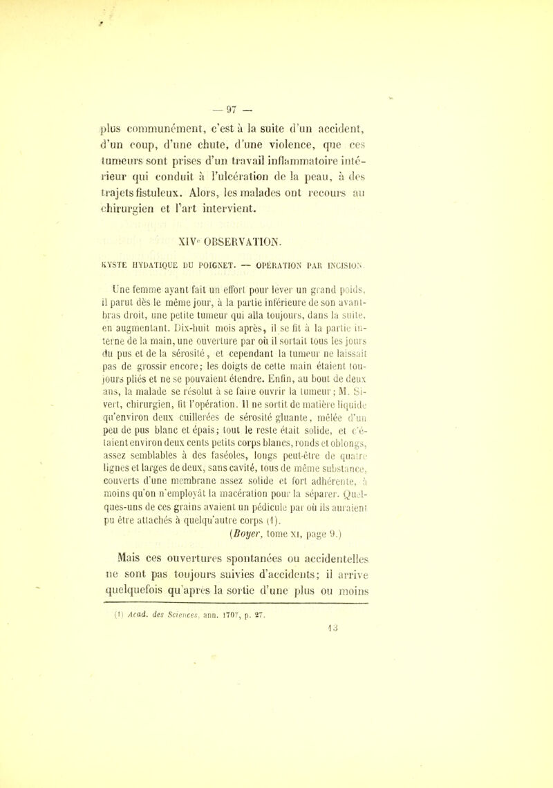 plus communément, c'est à la suite d'un accident, d'un coup, d'une chute, d'une violence, que ces tumeurs sont prises d'un travail inflammatoire inté- rieur qui conduit à l'ulcération de la peau, à des trajets fîstuleux. Alors, les malades ont recours au chirurgien et Tart intervient. XIV' OBSERVATION. KYSTE HYDATIQUE DU POIGPsET. — OPERATION PAR INCISION. Une femme ayant fait un effort pour lever un grand pouls, il parut dès le même jour, à la partie inférieure de son avant- bras droit, une petite tumeur qui alla toujours, dans la suite, en augmentant. Dix-huit mois après, il se fit à la partie in- terne de la main, une ouverture par où il sortait tous les jours du pus et de la sérosité, et cependant la tumeur ne laissait pas de grossir encore; les doigts de celte main étaient tou- jours pliés et ne se pouvaient étendre. Enfin, au bout de deux ans, la malade se résolut à se faire ouvrir la tumeur; M. Si- vert, chirurgien, lit l'opération. 11 ne sortit de matière liquide qu'environ deux cuillerées de sérosité gluante, mêlée d'un peu de pus blanc et épais; tout le reste était solide, et c'é- taient environ deux cents petits corps blancs, ronds et oblongs, assez semblables à des faséoles, longs peut-être de quatre lignes et larges de deux, sans cavité, tous de même substance, couverts d'une membrane assez solide et fort adhérente, à moins qu'on n'employât la macération pour la séparer. Quel- ques-uns de ces grains avaient un pédicule par où ils auraient pu être attachés à quelqu'autre corps (1). (Boyer, tome xi, page 9.) Mais ces ouvertures spontanées ou accidentelles ne sont pas toujours suivies d'accidents; il arrive quelquefois qu'après la sortie d'une plus ou moins (1) Acad. des Sciences, ann. 1707, p. 27. 13