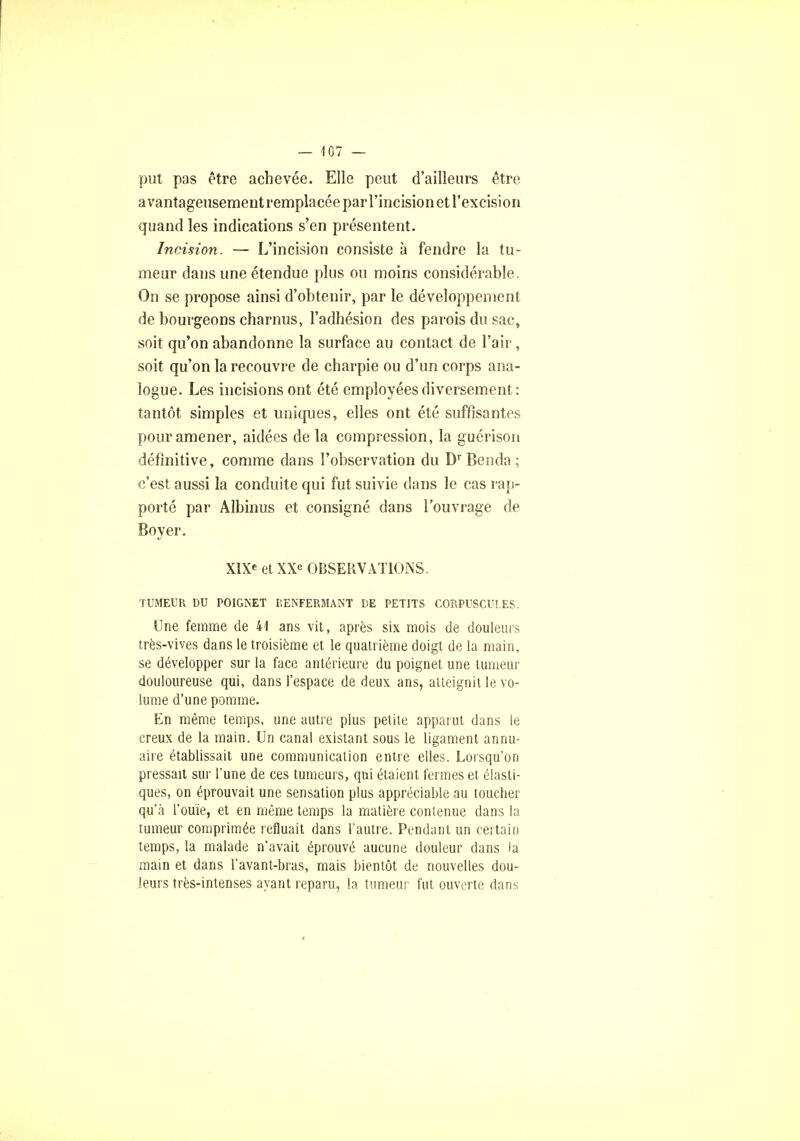 put pas être achevée. Elle peut d'ailleurs être a vantageusementremplacéeparl'incisionet l'excision quand les indications s'en présentent. Incision,. — L'incision consiste à fendre la tu- meur dans une étendue plus ou moins considérable. On se propose ainsi d'obtenir, par le développement de bourgeons charnus, l'adhésion des parois du sac, soit qu'on abandonne la surface au contact de l'air, soit qu'on la recouvre de charpie ou d'un corps ana- logue. Les incisions ont été employées diversement: tantôt simples et uniques, elles ont été suffisantes pour amener, aidées de la compression, la guérison définitive, comme dans l'observation du Dr Benda ; c'est aussi la conduite qui fut suivie dans le cas rap- porté par Albinus et consigné dans l'ouvrage de Boyer. XIX* et XXe OBSERVATIONS. TUMEUR DU POIGNET RENFERMANT DE PETITS CORPUSCULES. Une femme de 41 ans vit, après six mois de douleurs très-vives dans le troisième et le quatrième doigt de la main, se développer sur la face antérieure du poignet une tumeur douloureuse qui, dans l'espace de deux ans, atteignit le vo- lume d'une pomme. En même temps, une autre plus petite apparut dans le creux de la main. Un canal existant sous le ligament annu- aire établissait une communication entre elles. Lorsqu'on pressait sur l'une de ces tumeurs, qui étaient fermes et élasti- ques, on éprouvait une sensation plus appréciable au toucher qu'à l'ouïe, et en même temps la matière contenue dans la tumeur comprimée refluait dans l'autre. Pendant un certain temps, la malade n'avait éprouvé aucune douleur dans la main et dans l'avant-bras, mais bientôt de nouvelles dou- leurs très-intenses ayant reparu, la tumeur fut ouverte dans