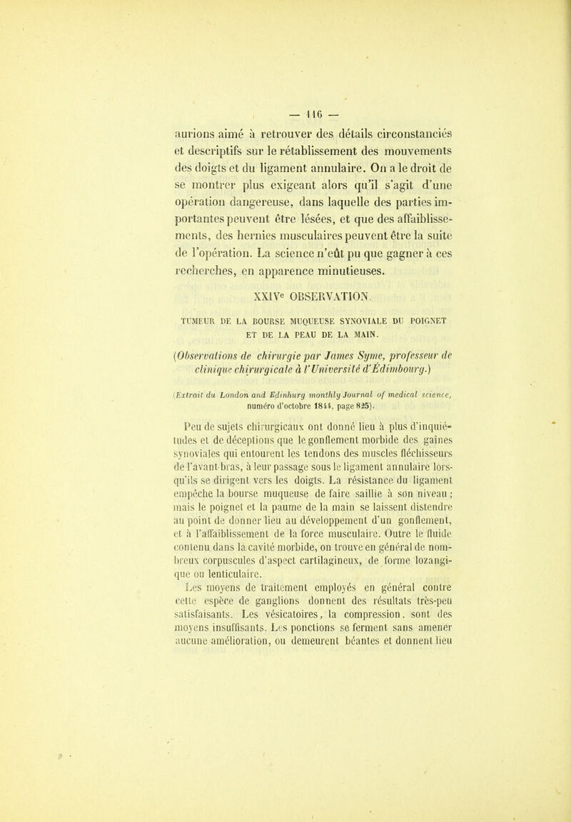 — 146 — aurions aimé à retrouver des détails circonstanciés et descriptifs sur le rétablissement des mouvements des doigts et du ligament annulaire. On a le droit de se montrer plus exigeant alors qu'il s'agit d'une opération dangereuse, dans laquelle des parties im- portantes peuvent être lésées, et que des affaiblisse- ments, des hernies musculaires peuvent être la suite de l'opération. La science n'eût pu que gagner à ces recherches, en apparence minutieuses. XXIVe OBSERVATION. TUMEUR DE LA BOURSE MUQUEUSE SYNOVIALE DU POIGNET ET DE LA PEAU DE LA MAIN. (Observations de chirurgie par James Syme, professeur de clinique chirurgicale à l'Université d'Edimbourg.) [Extrait du London and Edinhurg monthly Journal of médical science, numéro d'octobre 1844, page 825). Peu de sujets chirurgicaux ont donné lieu à plus d'inquié- tudes et de déceptions que le gonflement morbide des gaines synoviales qui entourent les tendons des muscles fléchisseurs de l'avant bras, à leur passage sous le ligament annulaire lors- qu'ils se dirigent vers les doigts. La résistance du ligament empêche la bourse muqueuse de faire saillie à son niveau ; mais le poignet et la paume de la main se laissent distendre au point de donner lieu au développement d'un gonflement, et à l'affaihlissement de la force musculaire. Outre le fluide contenu dans la cavité morbide, on trouve en général de nom- breux corpuscules d'aspect cartilagineux, de forme lozangi- que ou lenticulaire. Les moyens de traitement employés en général contre cette espèce de ganglions donnent des résultats très-peu satisfaisants. Les vésicatoires, la compression, sont des moyens insuffisants. Les ponctions se ferment sans amener aucune amélioration, ou demeurent béantes et donnent lieu 9 • i