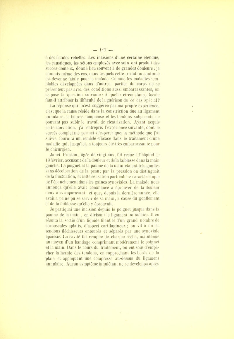 h des fistules rebelles. Les incisions d'une certaine étendue, les caustiques, les sétons employés avec soin ont produit des succès douteux, donné lieu souvent à de grandes douleurs ; je connais même des cas, dans lesquels cette irritation continue est devenue fatale pour le malade. Comme les maladies sem- blables développées dans d'autres parties du corps ne se présentent pas avec des conditions aussi embarrassantes, on se pose la question suivante : À quelle circonstance locale faut-il attribuer la difficulté de la guérison de ce cas spécial? La réponse qui m'est suggérée par ma propre expérience, c'est que la cause réside dans la constriction due au ligament annulaire, la bourse muqueuse et les tendons subjacents ne pouvant pas subir le travail de cicatrisation. Ayant acquis cette conviction, j'ai entrepris l'expérience suivante, dont le succès complet me permet d'espérer que la méthode que j'ai suivie fournira un remède efficace dans le traitement d'une maladie qui, jusqu'ici, a toujours été très-embarrassante pour le chirurgien. Janet Preston, âgée de vingt ans, fut reçue à l'hôpital le 13février, accusant de la douleur et delà faiblesse dans la main gauche. Le poignet et la paume de la main étaient très-gonflés sans décoloration de la peau; par la pression on distinguait de la fluctuation, et cette sensation particulière caractéristique de répanebementdans les gaines synoviales. La malade nous annonça qu'elle avait commencé à éprouver de la douleur ueux ans auparavant, et que, depuis la dernière année, elle avait à peine pu se servir de sa main, à cause du gonflement et de la faiblesse qu'elle y éprouvait. Je pratiquai une incision depuis le poignet jusque dans la paume de la main, en divisant le ligament annulaire. Il en résulta la sortie d'un liquide filant et d'un grand nombre de corpuscules aplatis, d'aspect cartilagineux ; on vit à nu les tendons fléchisseurs entourés et séparés par une synoviale épaissie. La cavité fut remplie de charpie sèche, maintenue au moyen d'un bandage comprimant modérément le poignet et la main. Dans le cours du traitement, on eut soin d'empê- cher la hernie des tendons, en rapprochant les bords de la plaie et appliquant une compresse au-dessus du ligameni annulaire. Aucun symptôme inquiétant ne se développa après