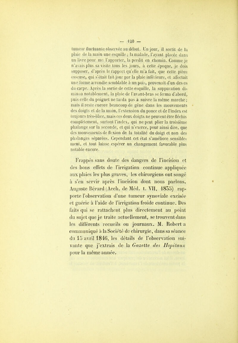 tumeur fluctuante observée au début. Un jour, il sortit de la plaie de la main une esquille; la malade, l'ayant placée dans, un livre pour me l'apporter, la perdit en chemin. Comme je n'avais plus sa visite tous les jours, à cette époque, je dois supposer, d'après le rapport qu'elle m'a fait, que cette pièce osseuse, qui s'était fait jour par la plaie inférieure, et affectait une forme arrondie semblable à un pois, provenait d'un des os du carpe. Après la sortie de cette esquille, la suppuration di- minua notablement, la plaie de l'avant-bras se ferma d'abord, puis celle du poignet ne tarda pas à suivre la même marche ; mais il reste encore beaucoup de gêne dans les mouvements des doigts et de la main, l'extension du pouce et de l'index est toujours très-libre, mais ces deux doigts ne peuvent être fléchis complètement, surtout l'index, qui ne peut plier la troisième phalange sur la seconde, et qui n'exerce, pour ainsi dire, que des mouvements de flexion de la totalité du doigt et non des phalanges séparées. Cependant cet état s'améliore sensible- ment, et tout laisse espérer un changement favorable plus notable encore. Frappés sans cloute des dangers de l'incision et des bons effets de l'irrigation continue appliquée aux plaies les plus graves, les chirurgiens ont songé à s'en servir après l'incision dont nous parlons. Auguste Bérard (Arch. de Méd. t. VII, 1835) rap- porte l'observation d'une tumeur synoviale excisée et guérie à l'aide de l'irrigation froide continue. Des faits qui se rattachent plus directement au point du sujet que je traite actuellement, se trouvent dans les différents recueils ou journaux. M. Robert a communiqué à la Société de chirurgie, dans sa séance du 15 avril 1846, les détails de l'observation sui- vante que j'extrais de la Gazette des Hôpitaux pour la même année.