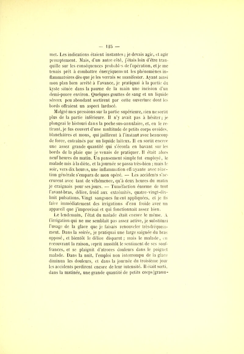 - 425 — met. Les indications étaient instantes ; je devais agir, et agir proniptement. Mais, d'un autre côté, j'étais loin d'être tran- quille sur les conséquences probables de l'opération, et je me tenais prêt à combattre énergiquemont les phénomènes in- flammatoires dès que je les verrais se manifester. Ayant ainsi mon plan bien arrêté à l'avance, je pratiquai à la partie du kyste située dans la paume de la main une incision d'un demi-pouce environ. Quelques gouttes de sang et un liquide séreux peu abondant sortirent par cette ouverture dont les bords offraient un aspect lardacé. Malgré mes pressions sur la partie supérieure, rien ne sortit plus de la partie inférieure. Il n'y avait pas à hésiter; je plongeai le bistouri dans la poche sus-annulaire, et, en le re- tirant, je fus couvert d'une multitude de petits corps ovoïdes, blanchâtres et mous, qui jaillirent à l'instant avec beaucoup de force, entraînés par un liquide laiteux. Il en sortit encore une assez grande quantité qui s'écoula en bavant sur les bords de la plaie que je venais de pratiquer. 11 était alors neuf heures du matin. Un pansement simple fut employé, le malade mis à la diète, et la journée se passa très-bien ; mais le soir, vers dix heures, une inflammation effrayante avec réac- tion générale s'empara de mon opéré. — Les accidents s'ac- crurent avec tant de véhémence, qu'à deux heures du matin je craignais pour ses jours. — Tuméfaction énorme de tout l'avant-bras, délire, froid aux extrémités, quatre-vingt-dix- huit pulsations. Vingt sangsues fuient appliquées, et je lis faire immédiatement des irrigations d'eau froide avec un appareil que j'improvisai et qui fonctionnait assez bien. Le lendemain, l'état du malade était encore le même. À l'irrigation qui ne me semblait pas assez active, je substituai l'usage de la glace que je faisais renouveler très-fréquein- meut. Dans la soirée, je pratiquai une large saignée du bras opposé, et bientôt le délire disparut; mais le malade, en recouvrant la raison, 1 éprit aussitôt le sentiment de ses souf- frances, et se plaignit d'atroces douleurs dans le poignet malade. Dans la nuit, l'emploi non interrompu de la glace diminua les douleurs, et dans la journée du troisième jour les accidents perdirent encore de leur intensité. 11 était sorti, dans la matinée, une grande quantité de petits corps [granu-