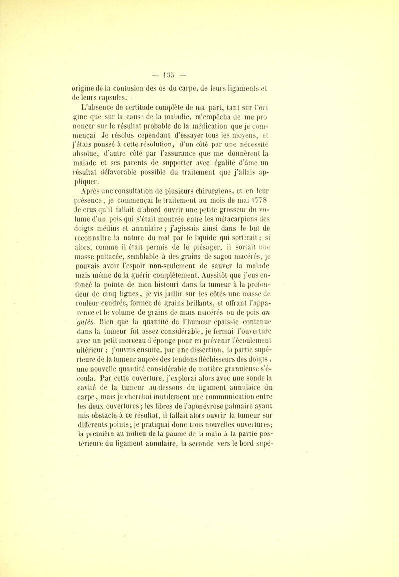 origine de la contusion des os du carpe, de leurs ligaments et de leurs capsules. L'absence de certitude complète de ma part, tant sur l'ori gine que sur la cause de la maladie, m'empêcha de me pro noncer sur le résultat probable de la médication que je com- mençai Je résolus cependant d'essayer tous les moyens, et j'étais poussé à cette résolution, d'un côté par une nécessité absolue, d'autre côté par l'assurance que me donnèrent la malade et ses parents de supporter avec égalité d'âme un résultat défavorable possible du traitement que j'allais ap- pliquer. Après une consultation de plusieurs chirurgiens, et en leur présence, je commençai le traitement au mois de mai 1778 Je crus qu'il fallait d'abord ouvrir une petite grosseur du vo- lume d'un pois qui s'était montrée entre les métacarpiens des doigts médius et annulaire ; j'agissais ainsi dans le but de reconnaître la nature du mal par le liquide qui sortirait; si alors, comme il était permis de le présager, il sortait une masse pultacée, semblable à des grains de sagou macérés, je pouvais avoir l'espoir non-seulement de sauver la malade mais même de la guérir complètement. Aussitôt que j'eus en- foncé la pointe de mon bistouri dans la tumeur à la profon- deur de cinq lignes, je vis jaillir sur les côtés une masse de couleur cendrée, formée de grains brillants, et offrant l'appa- rence et le volume de grains de maïs macérés ou de pois an gulés. Bien que la quantité de l'humeur épaissie contenue dans la tumeur fut assez considérable, je fermai l'ouverture avec un petit morceau d'éponge pour en prévenir l'écoulement ultérieur ; j'ouvris ensuite, par une dissection, ta partie supé- rieure de la tumeur auprès des tendons fléchisseurs des doigts, une nouvelle quantité considérable de matière granuleuse s'é- coula. Par cette ouverture, j'explorai alors avec une sonde la cavité de la tumeur au-dessous du ligament annulaire du carpe, mais je cherchai inutilement une communication entre les deux ouvertures; les fibres de l'aponévrose palmaire ayant mis obstacle à ce résultat, il fallait alors ouvrir la tumeur sur différents points; je pratiquai donc trois nouvelles ouvei tures; la premièie au milieu de la paume de la main à la partie pos- térieure du ligament annulaire, la seconde vers le bord supé-