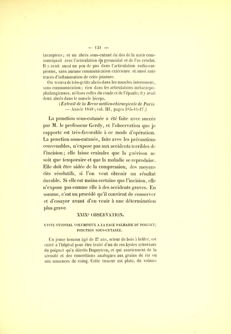 tacarpiens ; et un abcès sous-cutané du dos de la main com- muniquait avec l'articulation du pyramidal et de l'os crochu. 11 y avait aussi un peu de pus dans l'articulation radio-car- pienne, sans aucune communication extérieure et aussi sans traces d'inflammation de cette jointure. On trouva de très-petits abcès dans les muscles interosseux, sans communication ; rien dans les articulations métacarpo- phalangiennes, ni'dans celles du coude et de l'épaule; il y avait deux abcès dans le muscle biceps. (Extrait de la Revue médico-chirurgicale de Paris. — Année 1848 ; vol. III, pages 3)5-16-17.) La ponction sous-cutanée a été faite avec succès par M. le professeur Gerdy, et l'observation que je rapporte est très-favorable à ce mode d'opération. La ponction sous-cutanée, faite avec les précautions convenables, n'expose pas aux accidents terribles de l'incision ; elle laisse craindre que la guérison ne soit que temporaire et que la maladie se reproduise. Elle doit être aidée de la compression, des moyens dits résolutifs, si l'on veut obtenir un résultat durable. Si elle est moins certaine que l'incision, elle n'expose pas comme elle à des accidents graves. En somme, c'est un procédé qu'il convient de conserver et d'essayer avant d'en venir à une détermination plus grave. XXIXe OBSERVATION. KYSTE SYNOVIAL VOLUMINEUX A LA FACE PALMAIRE DU POIGNET; PONCTION SOUS-CUTANÉE. Un jeune homme âgé de 27 ans, scieur de bois à brûler, est entré à l'hôpital pour être traité d'un de ces kystes synoviaux du poignet qu'a décrits Dupuytren, et qui contiennent de la sérosité et des concrétions analogues aux grains de riz ou aux semences de coing. Cette tumeur est plate, du volume