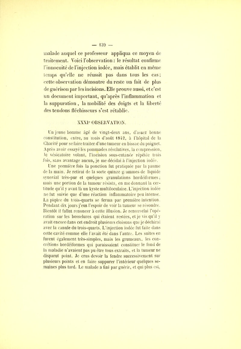 malade auquel ce professeur appliqua ce moyen de traitement. Voici l'observation : le résultat confirme i'innoGuité de l'injection iodée, mais établit en même temps qu'elle ne réussit pas dans tous les cas; <:ette observation démontre du reste un fait de plus de guérison par les incisions. Elle prouve aussi, et c'est un document important, qu'après l'inflammation et la suppuration, la mobilité des doigts et la liberté des tendons fléchisseurs s^est rétablie. XXXle OBSERVATION. Un jeune homme âgé de vingt-deux ans, d'assez bonne constitution, entre, au mois d'août 1842, à l'hôpital de la Charité pour se faire traiter d'une tumeur en bissacdu poignet. Après avoir essayé les pommades résolutives, la compression, le vésicatoire volant, l'incision sous-cutanée répétée trois fois, sans avantage aucun, je me décidai à l'injection iodée. Une première fois la ponction fut pratiquée par la paume de la main. Je retirai de la sorte quinze grammes de liquide synovial très-pur et quelques granulations hordéiformes ; mais une portion de la tumeur résista, en me donnant la cer- titude qu'il y avait là un kyste multiloculaire. L'injection iodée ne lut suivie que d'une réaction inflammatoire peu intense. La piqûre du tiois-quarts se ferma par première intention. Pendant dix jours j'eus l'espoir de voir la tumeur se résoudre. Bientôt il fallut renoncer à cette illusion. Je renouvelai l'opé- ration sur les bosselures qui étaient restées, et je vis qu'il y avait encore dans cet endroit plusieurs cloisons que je déchirai avec la canule du trois-quarts. L'injection iodée fut faite dans cette cavité comme elle l'avait été dans l'autre. Les suites en furent également très-simples, mais les grumeaux, les con- crétions hordéiformes qui paraissaient constituer le fond de la maladie n'avaient pas pu être tous extraits, et la tumeur ne disparut point. Je crus devoir la fendre successivement sur plusieurs points et en faire suppurer l'intérieur quelques se- maines plus tard. Le malade a fini par guérir, et qui plus est,