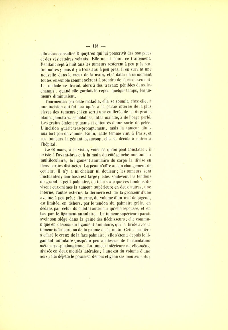 alla alors consulter Dupuytren qui lui prescrivit des sangsues et des vésicatoires volants. Elle ne fit point ce traitement. Pendant sept à huit ans les tumeurs restèrent à peu p ès sta- tionnâmes ; mais il y a trois ans à peu près, il en survint une nouvelle dans le creux de la main, et a dater de ce moment toutes ensemble commencèrent à prendre de l'accroissement. La malade se livrait alors à des travaux pénibles dans les champs : quand elle gardait le repos quelque temps, les tu- meurs diminuaient. Tourmentée par cette maladie, elle se soumit, chez elle, à une incision qui fut pratiquée à la partie interne de la plus élevée des tumeurs ; il en sortit une cuillerée de petits grains blancs jaunâtres, semblables, dit la malade, à de l'orge perlé. Les grains étaient gluants et entourés d'une sorte de gelée. L'incision guérit très-promptement, mais la tumeur dimi- nua fort peu de volume. Enfin, cette femme vint à Paris, et ces tumeurs la gênant beaucoup, elle se décida à entrer à l'hôpital. Le 10 mars, à la visite, voici ce qu'on peut constater : il existe à l'avant-bras et à la main du côté gauche une tumeur multiloculaire ; le ligament annulaire du carpe la divise en deux parties distinctes. La peau n'offre aucun changement de couleur; il n'y a ni chaleur ni douleur; les tumeurs sont fluctuantes; leur base est large; elles soulèvent les tendons du grand et petit palmaire, de telle sorte que ces tendons di- visent eux-mêmes la tumeur supérieure en deux autres, une interne, l'autre externe, la dernière est de la grosseur d'une aveline à peu près; l'interne, du volume d'un œuf de pigeon, est limitée, en dehors, par le tendon du palmaire grêle, en dedans par celui du cubital antérieur qu'elle repousse, et en bas par le ligament annulaire. La tumeur supérieure parait avoir son siège dans la gaine des fléchisseurs; elle commu- nique en dessous du ligament annulaire, qui la bride avec la tumeur inférieure ou de la paume de la main. Cette dernière a effacé le creux de la face palmaire ; elle s'étend depuis le li- gament annulaire jusqu'un peu au dessus de l'articulation métacarpo-phalangienne. La tumeur inférieure est elle-même divisée en deux moitiés latérales ; l'une est du volume d'une aoix ; elle déjette le pouce en dehors et gêne ses mouvements ;