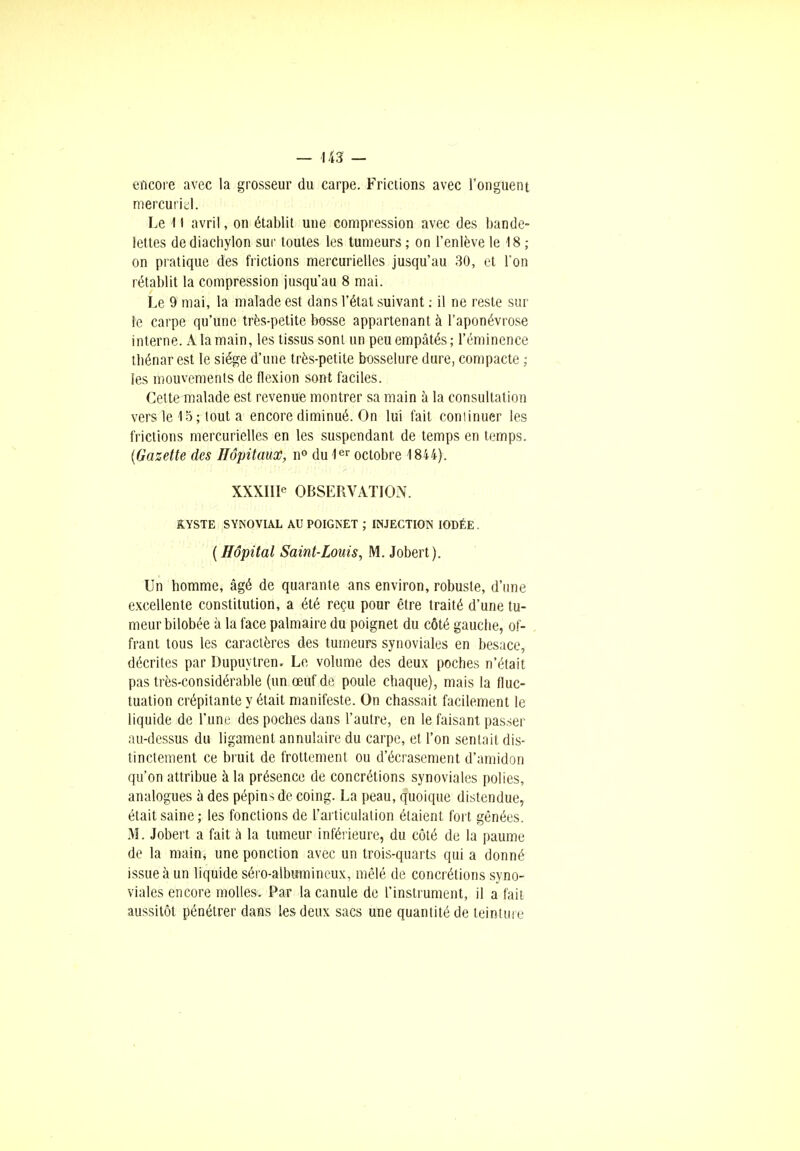 encore avec la grosseur du carpe. Frictions avec l'onguent mercuriel. Le 11 avril, on établit une compression avec des bande- lettes de diachylon sur toutes les tumeurs ; on l'enlève le 18 ; on pratique des frictions mercurielles jusqu'au 30, et l'on rétablit la compression jusqu'au 8 mai. Le 9 mai, la malade est dans l'état suivant : il ne reste sur le carpe qu'une très-petite bosse appartenant à l'aponévrose interne. A la main, les tissus sont un peu empâtés; l'éminence tbénar est le siège d'une très-petite bosselure dure, compacte ; les mouvements de flexion sont faciles. Cettemalade est revenue montrer sa main à la consultation vers le 15; tout a encore diminué. On lui fait continuer les frictions mercurielles en les suspendant de temps en temps. (Gazette des Hôpitaux, n° du 1er octobre 1844). XXXIIIe OBSERVATION. KYSTE SYNOVIAL AU POIGNET ; INJECTION IODÉE. (Hôpital Saint-Louis, M. Jobert). Un homme, âgé de quarante ans environ, robuste, d'une excellente constitution, a été reçu pour être traité d'une tu- meur bilobée à la face palmaire du poignet du côté gauche, of- frant tous les caractères des tumeurs synoviales en besace, décrites par Dupuytren. Le volume des deux poches n'était pas très-considérable (un œuf de poule chaque), mais la fluc- tuation crépitante y était manifeste. On chassait facilement le liquide de l'une des poches dans l'autre, en le faisant passer au-dessus du ligament annulaire du carpe, et l'on sentait dis- tinctement ce bruit de frottement ou d'écrasement d'amidon qu'on attribue à la présence de concrétions synoviales polies, analogues à des pépins de coing. La peau, quoique distendue, était saine; les fonctions de l'articulation étaient fort gênées. M. Jobert a fait a la tumeur inférieure, du côté de la paume de la main, une ponction avec un trois-quarts qui a donné issue à un liquide séro-albumincux, mêlé de concrétions syno- viales encore molles. Par la canule de l'instrument, il a fait aussitôt pénétrer dans tes deux sacs une quantité de teinture