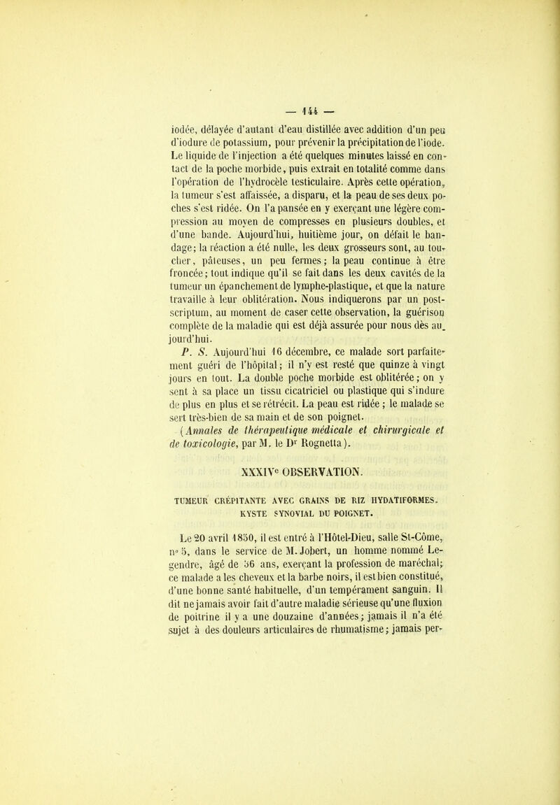 iodée, délayée d'autant d'eau distillée avec addition d'un peu d'iodure de potassium, pour prévenir la précipitation de l'iode. Le liquide de l'injection a été quelques minutes laissé en con- tact de la poche morbide, puis extrait en totalité comme dans l'opération de l'hydrocèle testiculaire. Après cette opération, la tumeur s'est affaissée, a disparu, et la peau de ses deux po- ches s'est ridée. On l'a pansée en y exerçant une légère com- pression au moyen de compresses en plusieurs doubles, et d'une bande. Aujourd'hui, huitième jour, on défait le ban- dage; la réaction a été nulle, les deux grosseurs sont, au tou- cher, pâleuses, un peu fermes; la peau continue à être froncée; tout indique qu'il se fait dans les deux cavités de la tumeur un épanchementde lymphe-plastique, et que la nature travaille à leur oblitération. Nous indiquerons par un post- scriptum, au moment de caser cette observation, la guérison complète de la maladie qui est déjà assurée pour nous dès au. jourd'hui. P. S. Aujourd'hui 16 décembre, ce malade sort parfaite- ment guéri de l'hôpital ; il n'y est resté que quinze à vingt jours en tout. La double poche morbide est oblitérée ; on y sent à sa place un tissu cicatriciel ou plastique qui s'indure de plus en plus et se rétrécit. La peau est ridée ; le malade se sert très-bien de sa main et de son poignet. (Annales de thérapeutique médicale et chirurgicale et de toxicologie, par M. le D1' Rognetta). XXXI\e OBSERVATION. TUMEUR CRÉPITANTE AVEC GRAINS DE RIZ HYDATIFORMES. KYSTE SYNOVIAL DU POIGNET. Le 20 avril 1850, il est entré à l'Hôtel-Dieu, salle St-Côme, n» 5, dans le service de M.Jobert, un homme nommé Le- gendre, âgé de b6 ans, exerçant la profession de maréchal; ce malade a les cheveux et la barbe noirs, il est bien constitué, d'une bonne santé habituelle, d'un tempérament sanguin. Il dit ne jamais avoir fait d'autre maladie sérieuse qu'une fluxion de poitrine il y a une douzaine d'années ; jamais il n'a été sujet à des douleurs articulaires de rhumatisme ; jamais per-