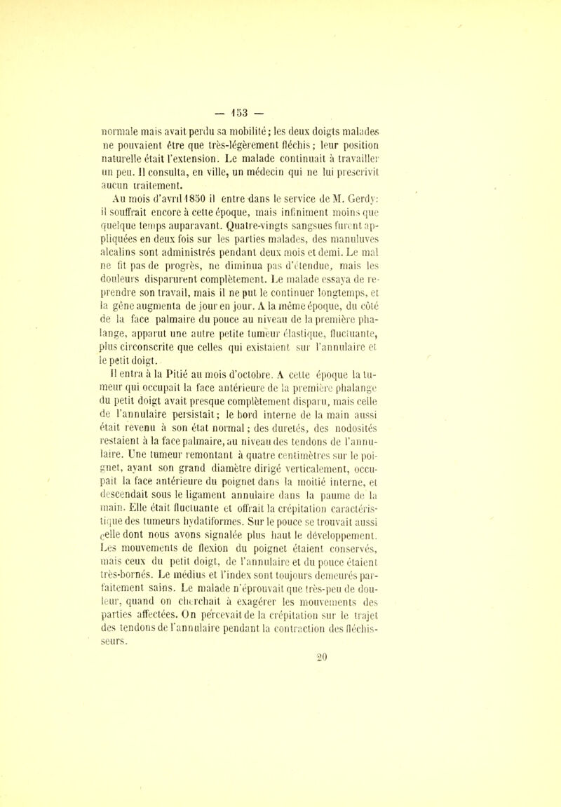 normale mais avait perdu sa mobilité ; les deux doigts malade* ne pouvaient être que très-légèrement fléchis ; leur position naturelle était l'extension. Le malade continuait à travailler un peu. Jl consulta, en ville, un médecin qui ne lui prescrivit aucun traitement. Au mois d'avnl1850 il entre dans le service de M. Gerdy: il souffrait encore à cette époque, mais infiniment moins que quelque temps auparavant. Quatre-vingts sangsues furent ap- pliquées en deux fois sur les parties malades, des manuluves alcalins sont administrés pendant deux mois et demi. Le mal ne fit pas de progrès, ne diminua pas d'étendue, mais les douleurs disparurent complètement. Le malade essaya de re- prendre son travail, mais il ne put le continuer longtemps, et la gène augmenta de jour en jour. A la même époque, du côté de la face palmaire du pouce au niveau de la première pha- lange, apparut une autre petite tumeur élastique, fluctuante, plus circonscrite que celles qui existaient sur l'annulaire et le petit doigt. Il entra à la Pitié au mois d'octobre. A celte époque la tu- meur qui occupait la face antérieure de la première phalange du petit doigt avait presque complètement disparu, mais celle de l'annulaire persistait ; le bord interne de la main aussi était revenu à son état normal ; des duretés, des nodosités restaient à la face palmaire, au niveau des tendons de l'annu- laire. Une tumeur remontant à quatre centimètres sur le poi- gnet, ayant son grand diamètre dirigé verticalement, occu- pait la face antérieure du poignet dans la moitié interne, et descendait sous le ligament annulaire dans la paume de la main. Elle était fluctuante et offrait la crépitation caractéris- tique des tumeurs hydaliformes. Sur le pouce se trouvait aussi celle dont nous avons signalée plus haut le développement. Les mouvements de flexion du poignet étaient conservés, mais ceux du petit doigt, de l'annulaire et du pouce étaient très-bornés. Le médius et l'index sont toujours demeurés par- faitement sains. Le malade n'éprouvait que très-peu de dou- leur, quand on cherchait à exagérer les mouvements des parties affectées. On percevait de la crépitation sur le trajet des tendons de l'annulaire pendant la contraction des fléchis- seurs. 20