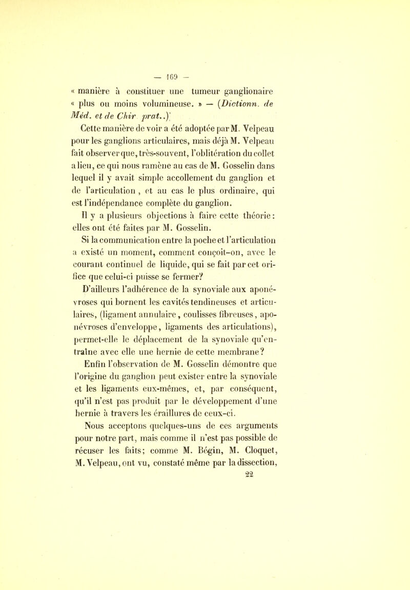 — 160 - « manière à constituer une tumeur ganglionaire « plus ou moins volumineuse. » — (Dictionn. de Mêd. et de Chir prat..)' Cette manière de voir a été adoptée par M. Velpeau pour les ganglions articulaires, mais déjà M. Velpeau fait observer que, très-souvent, l'oblitération du collet a lieu, ce qui nous ramène au cas de M. Gosselin dans lequel il y avait simple accollement du ganglion et de l'articulation , et au cas le plus ordinaire, qui est l'indépendance complète du ganglion. Il y a plusieurs objections à faire cette théorie: elles ont été faites par M. Gosselin. Si la communication entre la poche et l'articulation a existé un moment, comment conçoit-on, avec le courant continuel de liquide, qui se fait par cet ori- fice que celui-ci puisse se fermer? D'ailleurs l'adhérence de la synoviale aux aponé- vroses qui bornent les cavités tendineuses et articu- laires, (ligament annulaire, coulisses fibreuses, apo- névroses d'enveloppe, ligaments des articulations), permet-elle le déplacement de la synoviale qu'en- traîne avec elle une hernie de cette membrane? Enfin l'observation de M. Gosselin démontre que l'origine du ganglion peut exister entre la synoviale et les ligaments eux-mêmes, et, par conséquent, qu'il n'est pas produit par le développement d'une hernie à travers les éraillures de ceux-ci. Nous acceptons quelques-uns de ces arguments pour notre part, mais comme il n'est pas possible de récuser les faits; comme M. Bégin, M. Cloquet, M. Velpeau, ont vu, constaté même par la dissection, 22