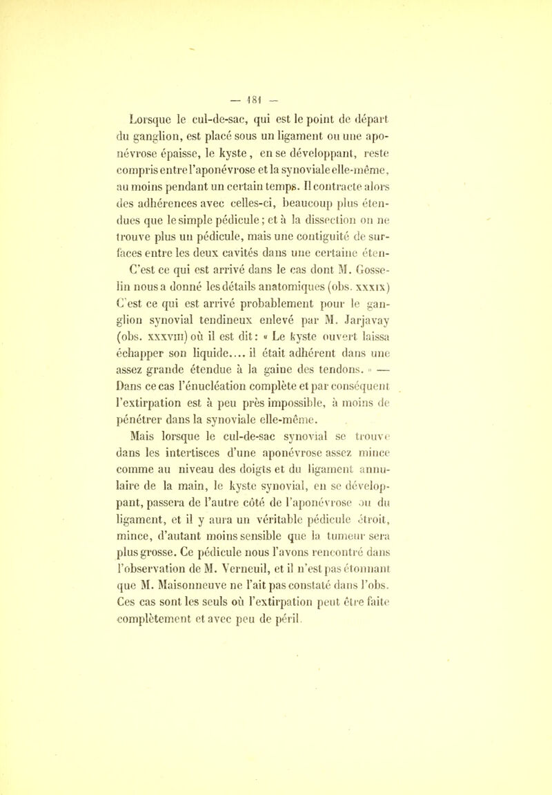 Lorsque le cul-de-sac, qui est le point de départ du ganglion, est placé sous un ligament ou une apo- névrose épaisse, le kyste, en se développant, reste compris entre l'aponévrose et la synoviale elle-même, au moins pendant un certain temps. Il contracte alors des adhérences avec celles-ci, beaucoup plus éten- dues que le simple pédicule ; et à la dissection on ne trouve plus un pédicule, mais une contiguïté de sur- laces entre les deux cavités dans une certaine éten- C'est ce qui est arrivé dans le cas dont M. Gosse- lin nous a donné les détails anatomiques (obs. xxxix) C est ce qui est arrivé probablement pour le gan- glion synovial tendineux enlevé par M. Jarjavay (obs. xxxviii) où il est dit: « Le kyste ouvert laissa échapper son liquide.... il était adhérent dans une assez grande étendue à la gaine des tendons. » — Dans ce cas l'énucléation complète et par conséquent l'extirpation est à peu près impossible, à moins de pénétrer dans la synoviale elle-même. Mais lorsque le cul-de-sac synovial se trouve dans les intertisces d'une aponévrose assez mince comme au niveau des doigts et du ligament annu- laire de la main, le kyste synovial, en se dévelop- pant, passera de l'autre côté de l'aponévrose ou du ligament, et il y aura un véritable pédicule étroit, mince, d'autant moins sensible que la tumeur sera plus grosse. Ce pédicule nous l'avons rencontré dans l'observation de M. Verneuil, et il n'est pas étonnant que M. Maisonneuve ne l'ait pas constaté dans l'obs. Ces cas sont les seuls où l'extirpation peut être faite complètement et avec peu de péril.