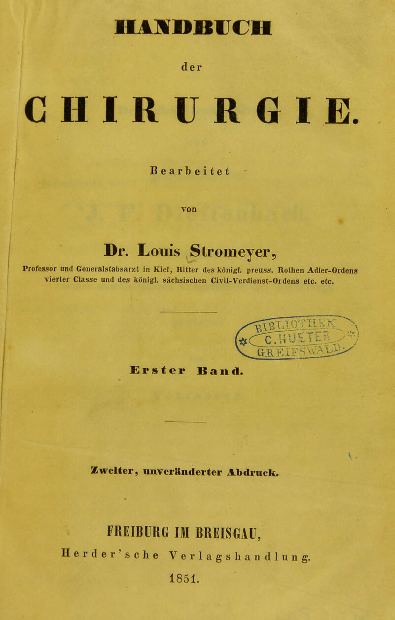 HANDBUCH der CHIRURGIE. Bearbeitet von Dr. Louis Stromeyer9 Professor und Generalstabsarzt in Kiel, Ritter des königl. preuss. Rothen Adler-Ordens vierter Classe und des königl. sächsischen Civil-Verdienst-Ordens etc. etc. Erster Band. Zweiter, unveränderter Abdruck. FREIBURG IM BREISGAU, Herder'sche Verlagshandlung. 1851.