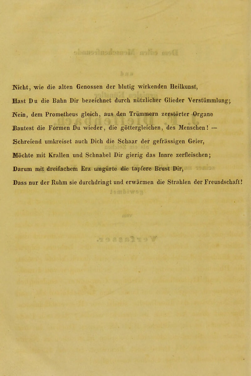 Nicht, wie die alten Genossen der blutig wirkenden Heilkunst, Hast Du die Bahn Dir bezeichnet durch nützlicher Glieder Verstümmlung;. Wein, dem Prometheus gleich, aus den Trümmern zerstörter Organe Bautest die Formen Du wieder, die göttergleichen, des Menschen! — Schreiend umkreiset auch Dich die Schaar der gefrässigen Geier, Möchte mit Krallen und Schnabel Dir gierig das Innre zerfleischen; Darum mit dreifachem Erz umgürte die tapfere Brust Dir, Dass nur der Ruhm sie durchdringt und erwärmen die Strahlen der Freundschaft!