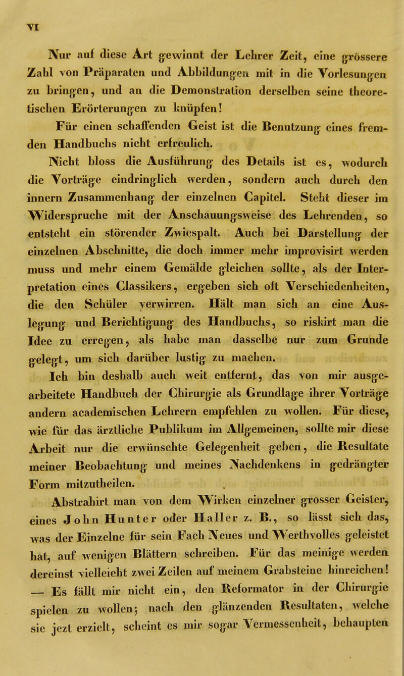 Nur auf diese Art gewinnt der Lehrer Zeit, eine grössere Zahl von Präparaten und Abbildungen mit in die Vorlesungen zu bringen, und an die Demonstration derselben seine theore- tischen Erörterungen zu knüpfen! Für einen schaffenden Geist ist die Benutzung eines frem- den Handbuchs nicht erfreulich. Nicht bloss die Ausführung des Details ist es, wodurch die Vorträge eindringlich werden, sondern auch durch den innern Zusammenhang der einzelnen Capitel. Steht dieser im Widerspruche mit der Anschauungsweise des Lehrenden, so entsteht ein störender Zwiespalt. Auch bei Darstellung der einzelnen Abschnitte, die doch immer mehr improvisirt werden muss und mehr einem Gemälde gleichen sollte, als der Inter- pretation eines Classikers, ergeben sich oft Verschiedenheiten, die den Schüler verwirren. Hält man sich an eine Aus- legung und Berichtigung des Handbuchs, so riskirt man die Idee zu erregen, als habe man dasselbe nur zum Grunde gelegt, um sich darüber lustig zu machen. Ich bin deshalb auch weit entfernt, das von mir ausge- arbeitete Handbuch der Chirurgie als Grundlage ihrer Vorträge andern academischen Lehrern empfehlen zu wollen. Für diese, wie für das ärztliche Publikum im Allgemeinen, sollte mir diese Arbeit nur die erwünschte Gelegenheit geben, die Resultate meiner Beobachtung und meines Nachdenkens in gedrängter Form mitzutheilen. Abstrahirt man von dem Wirken einzelner grosser Geister, eines John Hunter oder Ha II er z. B., so lässt sich das, was der Einzelne für sein Fach Neues und Werthvolles geleistet hat, auf wenigen Blättern schreiben. Für das meinige werden dereinst vielleicht zwei Zeilen auf meinem Grabsteine hinreichen! — Es fällt mir nicht ein, den Reformator in der Chirurgie spielen zu wollen; nach den glänzenden Resultaten, welche sie jezt erzielt, scheint es mir sogar Vermessenhcit, behaupten