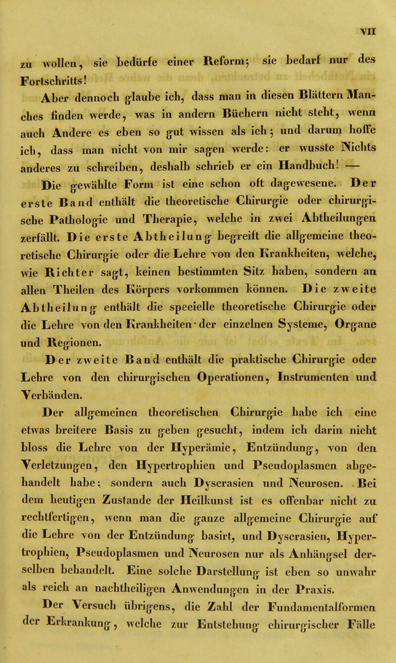 zu wollen, sie bedürfe einer Reform; sie bedarf nur des Fortschritts! Aber dennoch glaube ich, dass man in diesen Blättern Man- ches finden werde, was in andern Büchern nicht steht, wenn auch Andere es eben so gut wissen als ich; und darum hoffe ich, dass man nicht von mir sagen werde: er wusste Nichts anderes zu schreiben, deshalb schrieb er ein Handbuch! — Die gewählte Form ist eine schon oft dagewesene. Der erste Band enthält die theoretische Chirurgie oder chirurgi- sche Pathologie und Therapie, welche in zwei Abtheilungen zerfällt. Die erste Abtheilung begreift die allgemeine theo- retische Chirurgie oder die Lehre von den Krankheiten, welche, wie Richter sagt, keinen bestimmten Sitz haben, sondern an allen Theilen des Körpers vorkommen können. Die zweite Abtheilung enthält die specielle theoretische Chirurgie oder die Lehre von den Krankheiten-der einzelnen Systeme, Organe und Regionen. Der zweite Band enthält die praktische Chirurgie oder Lehre von den chirurgischen Operationen, Instrumenten und Verbänden. Der allgemeinen theoretischen Chirurgie habe ich eine etwas breitere Basis zu geben gesucht, indem ich darin nicht bloss die Lehre von der Hyperämie, Entzündung, von den Verletzungen, den Hypertrophien und Pseudoplasmen abge- handelt habe; sondern auch Dyscrasien und Neurosen. . Bei dem heutigen Zustande der Heilkunst ist es offenbar nicht zu rechtfertigen, wenn man die ganze allgemeine Chirurgie auf die Lehre von der Entzündung basirt, und Dyscrasien, Hyper- trophien, Pseudoplasmen und Neurosen nur als Anhängsel der- selben behandelt. Eine solche Darstellung ist eben so unwahr als reich an nachtheiligen Anwendungen in der Praxis. Der Versuch übrigens, die Zahl der Fundamentalformen der Erkrankung, welche zur Entstehung chirurgischer Fälle