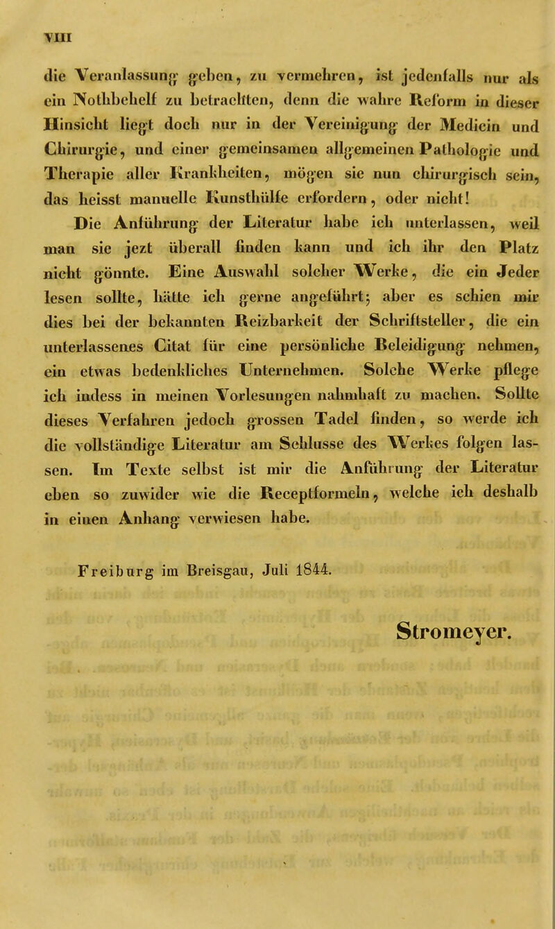 YHI ilie Veranlassung geben, zu vermehren, ist jedenfalls nur als ein Nothbehelf zu betrachten, denn die wahre Reform in dieser Hinsicht liegt doch nur in der Vereinigung der Medicin und Chirurgie, und einer gemeinsamen allgemeinen Pathologie und Therapie aller Krankheiten, mögen sie nun chirurgisch sein, das heisst manuelle Kunsthülfe erfordern, oder nicht! Die Anführung der Literatur habe ich unterlassen, weil man sie jezt überall finden kann und ich ihr den Platz nicht gönnte. Eine Auswahl solcher Werlte, die ein Jeder lesen sollte, hätte ich gerne angeführtj aber es schien mir dies bei der bekannten Reizbarkeit der Schriftsteller, die ein unterlassenes Citat für eine persönliche Beleidigung nehmen, ein etwas bedenkliches Unternehmen. Solche Werke pflege ich indess in meinen Vorlesungen nahmhaft zu machen. Sollte dieses Verfahren jedoch grossen Tadel finden, so werde ich die vollständige Literatur am Schlüsse des Werkes folgen las- sen. Im Texte selbst ist mir die Anführung der Literatur eben so zuwider wie die Receptformeln, welche ich deshalb in eiuen Anhang verwiesen habe. Freiburg im Breisgau, Juli 1844. Stromeyer