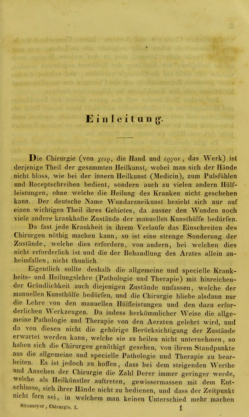 Einleitung. Die Chirurgie (von %slq, die Hand und sqyov , das Werk) ist derjenige Theil der gesammten Heilkunst, wobei man sich der Hände nicht bloss, wie bei der innern Heilkunst (Medicin), zum Pulsfühlen und Receptschreiben bedient, sondern auch zu vielen andern Hülf- leistungen, ohne welche die Heilung des Kranken nicht geschehen kann. Der deutsche Name Wundarzneikunst bezieht sich nur auf einen wichtigen Theil ihres Gebietes, da ausser den Wunden noch viele andere krankhafte Zustände der manuellen Kunsthülfe bedürfen. Da fast jede Krankheit in ihrem Verlaufe das Einschreiten des Chirurgen nöthig machen kann, so ist eine strenge Sonderung der Zustände, welche dies erfordern, von andern, bei welchen dies nicht erforderlich ist und die der Behandlung des Arztes allein an- heimfallen, nicht thunlich. Eigentlich sollte deshalb die allgemeine und specielle Krank- heits- und Heilungslehre (Pathologie und Therapie) mit hinreichen- der Gründlichkeit auch diejenigen Zustände umfassen, welche der manuellen Kunsthülfe bedürfen, und die Chirurgie bliebe alsdann nur die Lehre von den manuellen Hülfleistungen und den dazu erfor- derlichen Werkzeugen. Da indess herkömmlicher Weise die allge- meine Pathologie und Therapie von den Aerzten gelehrt wird, und da von diesen nicht die gehörige Berücksichtigung der Zustände erwartet werden kann, welche sie zu heilen nicht unternehmen, so haben sich die Chirurgen genöthigt gesehen, von ihrem Standpunkte aus die allgemeine und specielle Pathologie und Therapie zu bear- beiten. Es ist jedoch zu hoffen, dass bei dem steigenden Werthe und Ansehen der Chirurgie die Zahl Derer immer geringer werde, welche als Heilkünstler auftreten, gewissermassen mit dem Ent- schlüsse, sich ihrer Hände nicht zu bedienen, und dass der Zeitpunkt mcht fern sei, in welchem man keinen Unterschied mehr machen