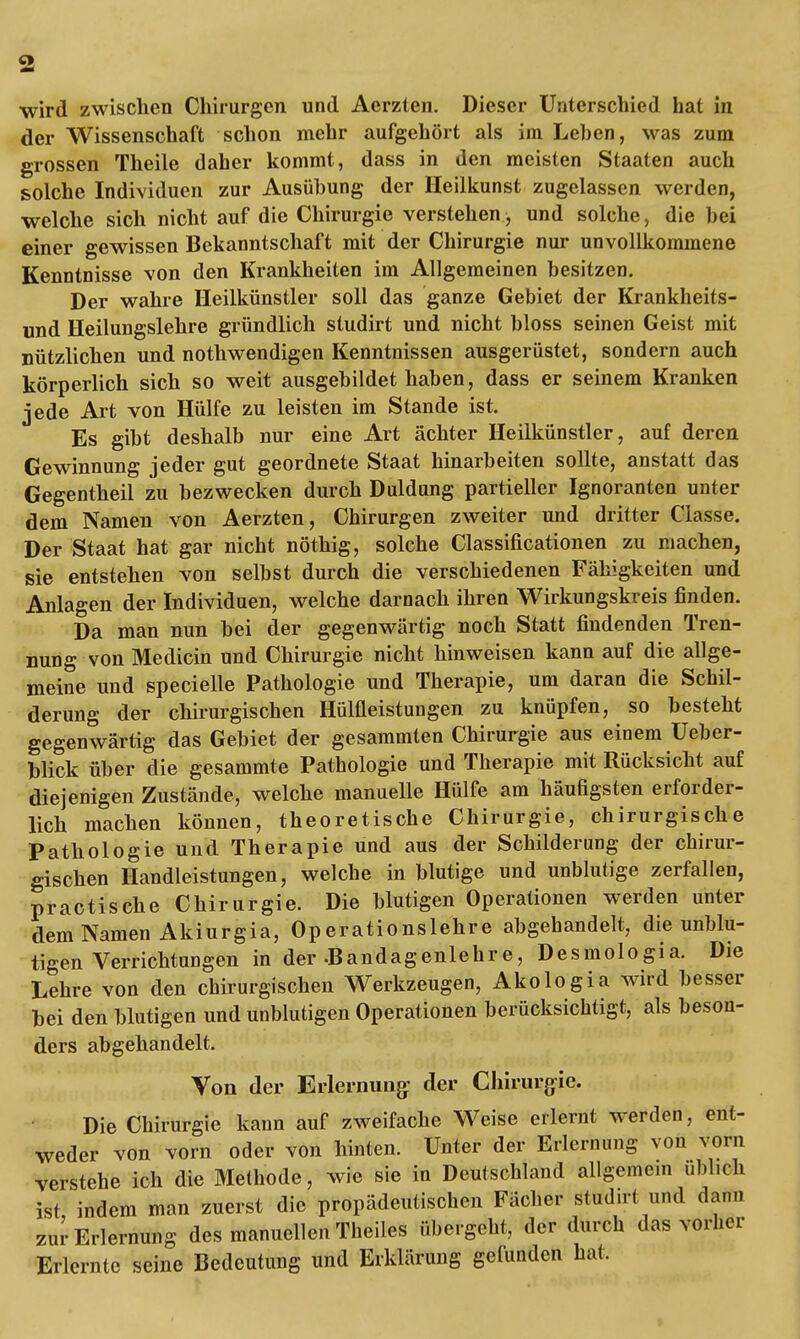 wird zwischen Chirurgen und Aerzten. Dieser Unterschied hat in der Wissenschaft schon mehr aufgehört als im Leben, was zum grossen Theile daher kommt, dass in den meisten Staaten auch solche Individuen zur Ausübung der Heilkunst zugelassen werden, welche sich nicht auf die Chirurgie verstehen, und solche, die bei einer gewissen Bekanntschaft mit der Chirurgie nur unvollkommene Kenntnisse von den Krankheiten im Allgemeinen besitzen. Der wahre Heilkünstler soll das ganze Gebiet der Krankheits- und Heilungslehre gründlich studirt und nicht bloss seinen Geist mit nützlichen und nothwendigen Kenntnissen ausgerüstet, sondern auch körperlich sich so weit ausgebildet haben, dass er seinem Kranken jede Art von Hülfe zu leisten im Stande ist. Es gibt deshalb nur eine Art ächter Heilkünstler, auf deren Gewinnung jeder gut geordnete Staat hinarbeiten sollte, anstatt das Gegentheil zu bezwecken durch Duldung partieller Ignoranten unter dem Namen von Aerzten, Chirurgen zweiter und dritter Classe. Der Staat hat gar nicht nöthig, solche Classificationen zu machen, sie entstehen von selbst durch die verschiedenen Fähigkeiten und Anlagen der Individuen, welche darnach ihren Wirkungskreis finden. Da man nun bei der gegenwärtig noch Statt findenden Tren- nung von Medicin und Chirurgie nicht hinweisen kann auf die allge- meine und specielle Pathologie und Therapie, um daran die Schil- derung der chirurgischen Hülfleistungen zu knüpfen, so besteht gegenwärtig das Gebiet der gesammten Chirurgie aus einem Ueber- blick über die gesammte Pathologie und Therapie mit Rücksicht auf diejenigen Zustände, welche manuelle Hülfe am häufigsten erforder- lich machen können, theoretische Chirurgie, chirurgische Pathologie und Therapie und aus der Schilderung der chirur- gischen Handleistungen, welche in blutige und unblutige zerfallen, practische Chirurgie. Die blutigen Operationen werden unter dem Namen Akiurgia, Operationslehre abgehandelt, die unblu- tigen Verrichtungen in der .Bandagenlehre, Desmologia. Die Lehre von den chirurgischen Werkzeugen, Akologia wird besser bei den blutigen und unblutigen Operationen berücksichtigt, als beson- ders abgehandelt. Von der Erlernung der Chirurgie. Die Chirurgie kann auf zweifache Weise erlernt werden, ent- weder von vorn oder von hinten. Unter der Erlernung von vorn verstehe ich die Methode, wie sie in Deutschland allgemein üblich ist indem man zuerst die propädeutischen Fächer studirt und dann zur Erlernung des manuellen Theiles übergeht, der durch das vorher Erlernte seine Bedeutung und Erklärung gefunden hat.