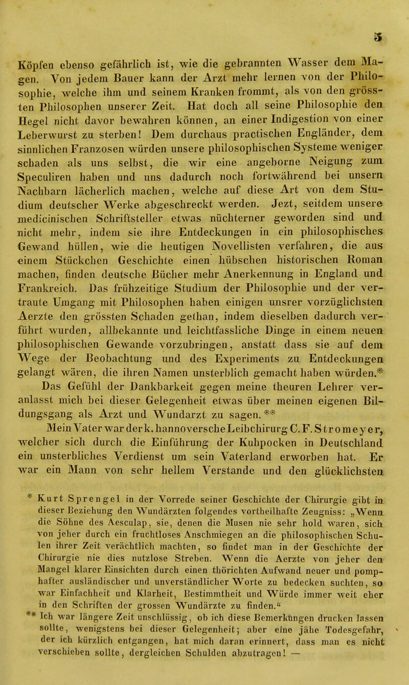 Köpfen ebenso gefährlich ist, wie die gebrannten Wasser dem Ma- gen. Von jedem Bauer kann der Arzt mehr lernen von der Philo- sophie, welche ihm und seinem Kranken frommt, als von den gröss- ten Philosophen unserer Zeit. Hat doch all seine Philosophie den Hegel nicht davor bewahren können, an einer Indigestion von einer Leberwurst zu sterben! Dem durchaus practischen Engländer, dem sinnlichen Franzosen würden unsere philosophischen Systeme weniger schaden als uns selbst, die wir eine angeborne Neigung zum Speculiren haben und uns dadurch noch fortwährend bei unsern Nachbarn lächerlich machen, welche auf diese Art von dem Stu- dium deutscher Werke abgeschreckt werden. Jezt, seitdem unsere medicinischen Schriftsteller etwas nüchterner geworden sind und nicht mehr, indem sie ihre Entdeckungen in ein philosophisches Gewand hüllen, wie die heutigen Novellisten verfahren, die aus einem Stückchen Geschichte einen hübschen historischen Roman machen, finden deutsche Bücher mehr Anerkennung in England und. Frankreich. Das frühzeitige Studium der Philosophie und der ver- traute Umgang mit Philosophen haben einigen unsrer vorzüglichsten Aerzte den grössten Schaden gelhan, indem dieselben dadurch ver- führt wurden, allbekannte und leichtfassliche Dinge in einem neuen philosophischen Gewände vorzubringen, anstatt dass sie auf dem Wege der Beobachtung und des Experiments zu Entdeckungen gelangt wären, die ihren Namen unsterblich gemacht haben würden.* Das Gefühl der Dankbarkeit gegen meine theuren Lehrer ver- anlasst mich bei dieser Gelegenheit etwas über meinen eigenen Bil- dungsgang als Arzt und Wundarzt zu sagen. ** Mein Vater war der k, hannoversche Leibchirurg C. F. S t r o m e y e r, welcher sich durch die Einführung der Kuhpocken in Deutschland ein unsterbliches Verdienst um sein Vaterland erworben hat. Er war ein Mann von sehr hellem Verstände und den glücklichsten Kurt Sprengel iu der Vorrede seiner Geschichte der Chirurgie gibt in dieser Beziehung den Wundärzten folgendes vortheilhaftc Zeugniss: „Wenu die Söhne des Aesculap, sie, denen die Musen nie sehr hold waren, sich von jeher durch ein fruchtloses Anschmiegen an die philosophischen Schu- len ihrer Zeit verächtlich machten, so findet man in der Geschichte der Chirurgie nie dies nutzlose Streben. Wenn die Aerzte von jeher den Mangel klarer Einsichten durch einen thörichten Aufwand neuer und pomp- hafter ausländischer und unverständlicher Worte zu bedecken suchten, so war Einfachheit und Klarheit, Bestimmtheit und Würde immer weit eher in den Schriften der grossen Wundärzte zu finden. Ich war längere Zeit unschlüssig, ob ich diese Bemerküngen drucken lassen sollte, wenigstens bei dieser Gelegenheit; aber eine jähe Todesgefahr, * der ich kürzlich entgangen, hat mich daran erinnert, dass man es nicht verschieben sollte, dergleichen Schulden abzutragen! —