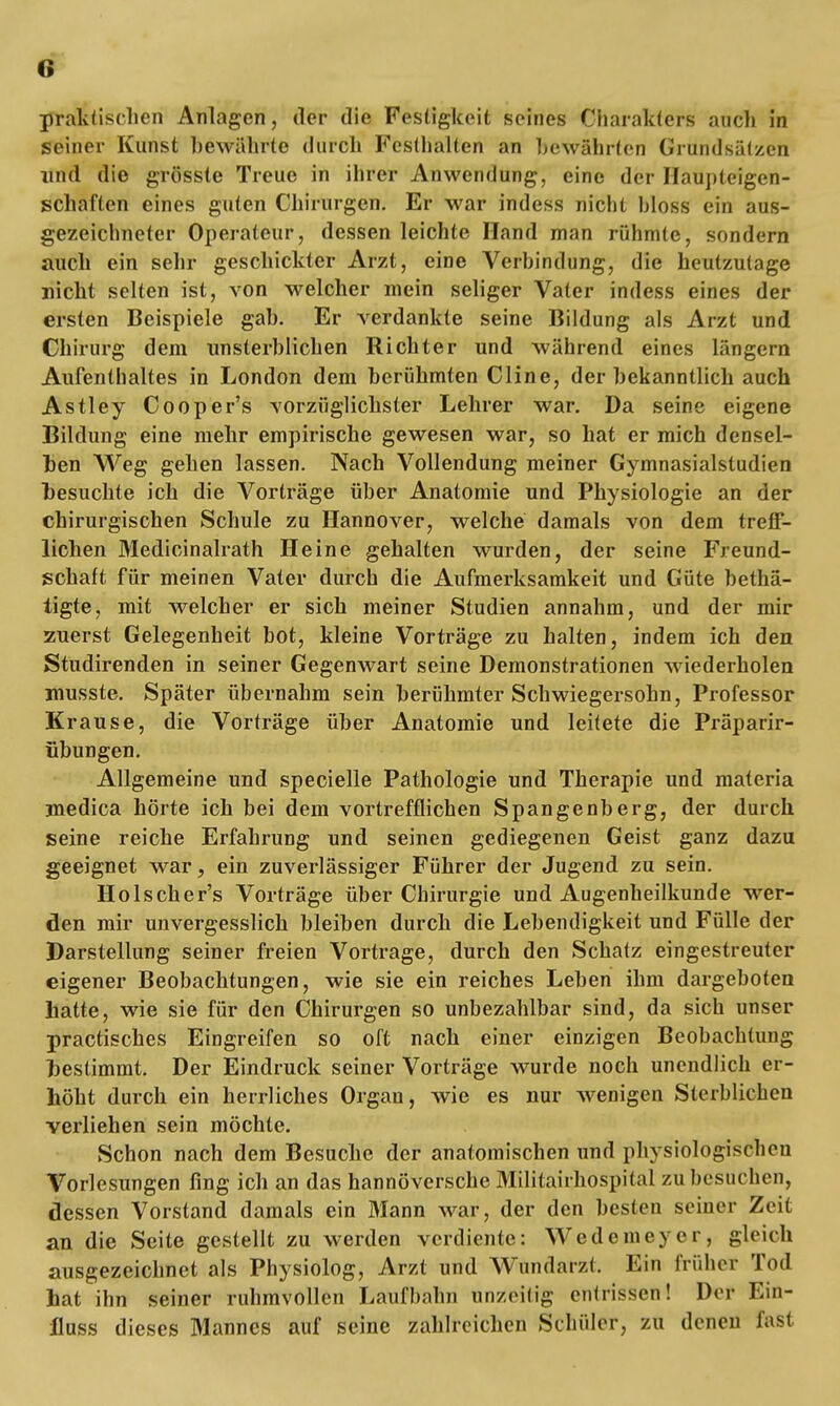 praktischen Anlagen, der die Festigkeit seines Charakters auch in seiner Kunst bewährte durch Festhalten an bewährten Gründsätzen und die grösste Treue in ihrer Anwendung, eine der Haupteigen- schaften eines guten Chirurgen. Er war indess nicht hloss ein aus- gezeichneter Operateur, dessen leichte Hand man rühmte, sondern auch ein sehr geschickter Arzt, eine Verbindung, die heutzutage nicht selten ist, von welcher mein seliger Vater indess eines der ersten Beispiele gab. Er verdankte seine Bildung als Arzt und Chirurg dem unsterblichen Richter und während eines längern Aufenthaltes in London dem berühmten Cline, der bekanntlich auch Astley Cooper's vorzüglichster Lehrer war. Da seine eigene Bildung eine mehr empirische gewesen war, so hat er mich densel- ben Weg gehen lassen. Nach Vollendung meiner Gymnasialstudien besuchte ich die Vorträge über Anatomie und Physiologie an der chirurgischen Schule zu Hannover, welche damals von dem treff- lichen Medicinalrath Heine gehalten wurden, der seine Freund- schaft für meinen Vater durch die Aufmerksamkeit und Güte betä- tigte, mit welcher er sich meiner Studien annahm, und der mir zuerst Gelegenheit bot, kleine Vorträge zu halten, indem ich den Studirenden in seiner Gegenwart seine Demonstrationen wiederholen musste. Später übernahm sein berühmter Schwiegersohn, Professor Krause, die Vorträge über Anatomie und leitete die Präparir- iibungen. Allgemeine und specielle Pathologie und Therapie und materia medica hörte ich bei dem vortrefflichen Spangenberg, der durch seine reiche Erfahrung und seinen gediegenen Geist ganz dazu geeignet war, ein zuverlässiger Führer der Jugend zu sein. Holscher's Vorträge über Chirurgie und Augenheilkunde wer- den mir unvergesslich bleiben durch die Lebendigkeit und Fülle der Darstellung seiner freien Vortrage, durch den Schatz eingestreuter eigener Beobachtungen, wie sie ein reiches Leben ihm dargeboten hatte, wie sie für den Chirurgen so unbezahlbar sind, da sich unser practisches Eingreifen so oft nach einer einzigen Beobachtung bestimmt. Der Eindruck seiner Vorträge wurde noch unendlich er- höht durch ein herrliches Organ, wie es nur wenigen Sterblichen verliehen sein möchte. Schon nach dem Besuche der anatomischen und physiologischen Vorlesungen fing ich an das hannoversche MHitairhoSpital zu böslichen, dessen Vorstand damals ein Mann war, der den besten seiner Zeit an die Seite gestellt zu werden verdiente: Wedemeyer, gleich ausgezeichnet als Physiolog, Arzt und Wundarzt. Ein früher Tod hat ihn seiner ruhmvollen Laufbahn unzeitig entrissen! Der Ein- iluss dieses Mannes auf seine zahlreichen Schüler, zu denen fast