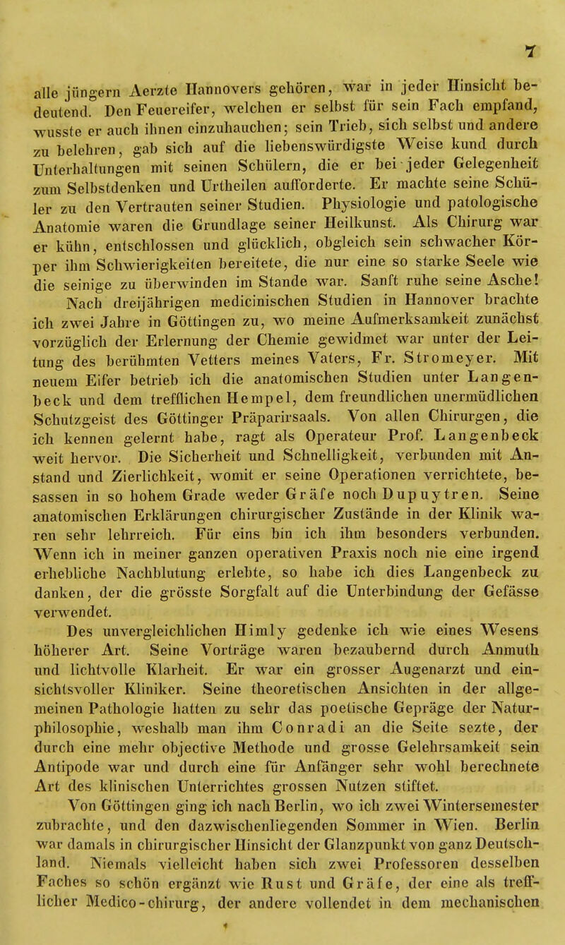 alle jungem Aerzte Ilannovers gehören, war in jeder Hinsicht be- deutend0 Den Feuereifer, welchen er selbst für sein Fach empfand, wusste er auch ihnen einzuhauchen; sein Trieb, sich selbst und andere zu belehren, gab sich auf die liebenswürdigste Weise kund durch Unterhaltungen mit seinen Schülern, die er hei jeder Gelegenheit zum Selbstdenken und Urtheilen aufforderte. Er machte seine Schü- ler zu den Vertrauten seiner Studien. Physiologie und patologische Anatomie waren die Grundlage seiner Heilkunst. Als Chirurg war er kühn, entschlossen und glücklich, obgleich sein schwacher Kör- per ihm Schwierigkeiten bereitete, die nur eine so starke Seele wie die seinige zu überwinden im Stande war. Sanft ruhe seine Asche! Nach dreijährigen medicinischen Studien in Hannover brachte ich zwei Jahre in Göttingen zu, wo meine Aufmerksamkeit zunächst vorzüglich der Erlernung der Chemie gewidmet war unter der Lei- tung des berühmten Vetters meines Vaters, Fr. Stromeyer. Mit neuem Eifer betrieb ich die anatomischen Studien unter Langen- beck und dem trefflichen Hempe 1, dem freundlichen unermüdlichen Schutzgeist des Göttinger Präparirsaals. Von allen Chirurgen, die ich kennen gelernt habe, ragt als Operateur Prof. Langenbeck weit hervor. Die Sicherheit und Schnelligkeit, verbunden mit An- stand und Zierlichkeit, womit er seine Operationen verrichtete, be- sassen in so hohem Grade weder Gräfe noch Dupuytren. Seine anatomischen Erklärungen chirurgischer Zustände in der Klinik wa- ren sehr lehrreich. Für eins bin ich ihm besonders verbunden. Wenn ich in meiner ganzen operativen Praxis noch nie eine irgend erhebliche Nachblutung erlebte, so habe ich dies Langenbeck zu danken, der die grösste Sorgfalt auf die Unterbindung der Gefässe verwendet. Des unvergleichlichen Himly gedenke ich wie eines Wesens höherer Art. Seine Vorträge waren bezaubernd durch Anmuth und lichtvolle Klarheit. Er war ein grosser Augenarzt und ein- sichtsvoller Kliniker. Seine theoretischen Ansichten in der allge- meinen Pathologie hatten zu sehr das poetische Gepräge der Natur- philosophie, weshalb man ihm Conradi an die Seite sezte, der durch eine mehr objective Methode und grosse Gelehrsamkeit sein Antipode war und durch eine für Anfänger sehr wohl berechnete Art des klinischen Unterrichtes grossen Nutzen stiftet. Von Göttingen ging ich nach Berlin, wo ich zwei Wintersemester zubrachte, und den dazwischenliegenden Sommer in Wien. Berlin war damals in chirurgischer Hinsicht der Glanzpunkt von ganz Deutsch- land. Niemals vielleicht haben sich zwei Professoren desselben Faches so schön ergänzt wie Rust und Gräfe, der eine als treff- licher Medico-Chirurg, der andere vollendet in dem mechanischen