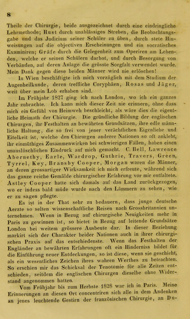 Theile der Chirurgie, beide ausgezeichnet durch eine eindringliche Lehrmethode; Rust durch unablässiges Streben, die Beobachtungs- gabe und das Judicium seiner Schüler zu üben, durch stete Hin- Weisungen auf die objectiven Erscheinungen und ein socratisches Examiniren; Gräfe durch die Gelegenheit zum Operiren am Leben- den, welche er seinen Schülern darbot, und durch Besorgung von Verbänden, auf deren Anlage die grösste Sorgfalt verwendet wurde. Mein Dank gegen diese beiden Männer wird nie erlöschen! In Wien beschäftigte ich mich vorzüglich mit dem Studium der Augenheilkunde, deren treffliche Coryphäen, Rosas und Jäger, weit über mein Lob erhaben sind. Im Frühjahr 1827 ging ich nach London, wo ich ein ganzes Jahr zubrachte. Ich kann mich dieser Zeit nie erinnern, ohne dass mich ein Gefühl von Heimweh beschleicht, als wäre dies die eigent- liche Heimath der Chirurgie. Die gründliche Bildung der englischen Chirurgen, ihr Festhalten an bewährten Grundsätzen, ihre edle männ- liche Haltung, die so frei von jener verächtlichen Eigenliebe und Eitelkeit ist, welche den Chirurgen anderer Nationen so oft anklebt, ihr einmüthiges Zusammenwirken bei schwierigen Fällen, haben einen unauslöschlichen Eindruck auf mich gemacht. C. Bell, Lawrence Abernethy, Earle, Wardrop, Guthrie, Travers, Green, Tyrrel, Key, Bransby Cooper, Morgan waren die Männer, an deren grossartiger Wirksamkeit ich mich erfreute, während sich das ganze reiche Gemälde chirurgischer Erfahrung vor mir entfaltete. Astley Cooper hatte sich damals auf das Land zurückgezogen, wo er indess bald müde wurde nach den Lämmern zu sehen, wie er zu sagen pflegte. Es ist in der That sehr zu bedauern, dass junge deutsche Aerzte so selten wissenschaftliche Reisen nach Grossbritannien un- ternehmen. Wenn in Bezug auf chirurgische Neuigkeiten mehr in Paris zu gewinnen ist, so bietet in Bezug auf leitende Grundsätze London bei weitem grössere Ausbeute dar. In dieser Beziehung markirt sich der Charakter beider Nationen auch in ihrer chirurgi- schen Praxis auf das entschiedenste. Wenn das Festhalten der Engländer an bewährten Erfahrungen oft ein Hinderniss bildet für die Einführung neuer Entdeckungen, so ist diese, wenn sie geschieht, als ein wesentliches Zeichen ihres wahren Werthes zu betrachten. So erschien mir das Schicksal der Tenotomie für alle Zeilen ent- schieden, seitdem die englischen Chirurgen dieselbe ohne Wider- stand angenommen hatten. Vom Frühjahr bis zum Herbste 1828 war ich in Paris. Meine Erinnerungen an diesen Ort concentriren sich alle in dem Andenken an jenes leuchtende Gestirn der französischen Chirurgie, an Du-