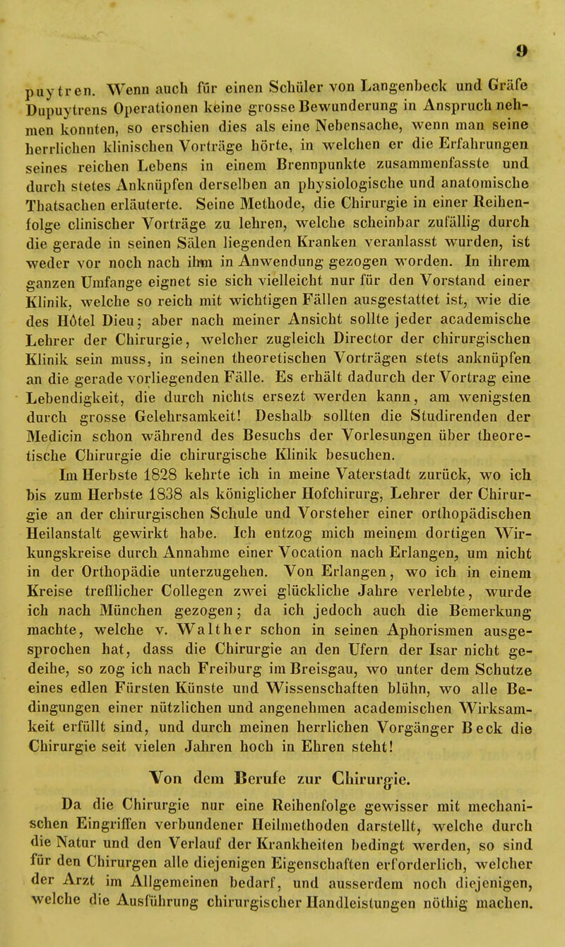 puytren. Wenn auch für einen Schüler von Langenbeck und Gräfe Dupuytrens Operationen keine grosse Bewunderung in Anspruch neh- men konnten, so erschien dies als eine Nebensache, wenn man seine herrlichen klinischen Vorträge hörte, in welchen er die Erfahrungen seines reichen Lebens in einem Brennpunkte zusammenfasste und durch stetes Anknüpfen derselben an physiologische und anatomische Thatsachen erläuterte. Seine Methode, die Chirurgie in einer Reihen- folge clinischer Vorträge zu lehren, welche scheinbar zufällig durch die gerade in seinen Sälen liegenden Kranken veranlasst wurden, ist weder vor noch nach ihm in Anwendung gezogen worden. In ihrem ganzen Umfange eignet sie sich vielleicht nur für den Vorstand einer Klinik, welche so reich mit wichtigen Fällen ausgestattet ist, wie die des Hötel Dieu; aber nach meiner Ansicht sollte jeder academische Lehrer der Chirurgie, welcher zugleich Director der chirurgischen Klinik sein muss, in seinen theoretischen Vorträgen stets anknüpfen an die gerade vorliegenden Fälle. Es erhält dadurch der Vortrag eine Lebendigkeit, die durch nichts ersezt werden kann, am wenigsten durch grosse Gelehrsamkeit! Deshalb sollten die Studirenden der Medicin schon während des Besuchs der Vorlesungen über theore- tische Chirurgie die chirurgische Klinik besuchen. Im Herbste 1828 kehrte ich in meine Vaterstadt zurück, wo ich bis zum Herbste 1838 als königlicher Hofchirurg, Lehrer der Chirur- gie an der chirurgischen Schule und Vorsteher einer orthopädischen Heilanstalt gewirkt habe. Ich entzog mich meinem dortigen Wir- kungskreise durch Annahme einer Vocation nach Erlangen, um nicht in der Orthopädie unterzugehen. Von Erlangen, wo ich in einem Kreise trefflicher Collegen zwei glückliche Jahre verlebte, wurde ich nach München gezogen; da ich jedoch auch die Bemerkung machte, welche v. Walt her schon in seinen Aphorismen ausge- sprochen hat, dass die Chirurgie an den Ufern der Isar nicht ge- deihe, so zog ich nach Freiburg im Breisgau, wo unter dem Schutze eines edlen Fürsten Künste und Wissenschaften blühn, wo alle Be- dingungen einer nützlichen und angenehmen academischen Wirksam- keit erfüllt sind, und durch meinen herrlichen Vorgänger Beck die Chirurgie seit vielen Jahren hoch in Ehren steht! Von dem Berufe zur Chirurgie. Da die Chirurgie nur eine Reihenfolge gewisser mit mechani- schen Eingriffen verbundener Heilmethoden darstellt, welche durch die Natur und den Verlauf der Krankheiten bedingt werden, so sind für den Chirurgen alle diejenigen Eigenschaften erforderlich, welcher der Arzt im Allgemeinen bedarf, und ausserdem noch diejenigen, welche die Ausführung chirurgischer Handleistungen nöthig machen.