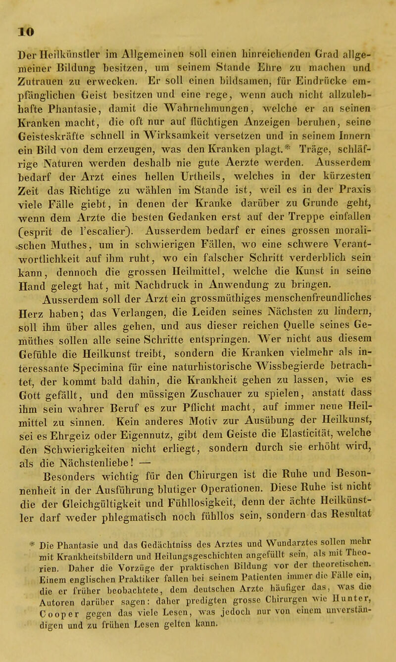 Der Heilkünstlet im Allgemeinen soll einen hinreichenden Grad allge- meiner Bildung besitzen, um seinem Stande Ehre zu machen und Zutrauen zu erwecken. Er soll einen bildsamen, für Eindrücke em- pfänglichen Geist besitzen und eine rege, wenn auch nicht allzuleb- hafte Phantasie, damit die Wahrnehmungen, welche er an seinen Kranken macht, die oft nur auf flüchtigen Anzeigen beruhen, seine Geisteskräfte schnell in Wirksamkeit versetzen und in seinem Innern ein Bild von dem erzeugen, was den Kranken plagt. * Träge, schläf- rige Naturen werden deshalb nie gute Aerzte werden. Ausserdem bedarf der Arzt eines hellen Urtheils, welches in der kürzesten Zeit das Richtige zu wählen im Stande ist, weil es in der Praxis viele Fälle giebt, in denen der Kranke darüber zu Grunde geht, wenn dem Arzte die besten Gedanken erst auf der Treppe einfallen (esprit de l'escalier). Ausserdem bedarf er eines grossen morali- schen Muthes, um in schwierigen Fällen, wo eine schwere Verant- wortlichkeit auf ihm ruht, wo ein falscher Schritt verderblich sein kann, dennoch die grossen Heilmittel, welche die Kunst in seine Hand gelegt hat, mit Nachdruck in Anwendung zu bringen. Ausserdem soll der Arzt ein grossmüthiges menschenfreundliches Herz haben; das Verlangen, die Leiden seines Nächsten zu lindern, soll ihm über alles gehen, und aus dieser reichen Quelle seines Ge- müthes sollen alle seine Schritte entspringen. Wer nicht aus diesem Gefühle die Heilkunst treibt, sondern die Kranken vielmehr als in- teressante Specimina für eine naturhistorische Wissbegierde betrach- tet, der kommt bald dahin, die Krankheit gehen zu lassen, wie es Gott gefällt, und den müssigen Zuschauer zu spielen, anstatt dass ihm sein wahrer Beruf es zur Pflicht macht, auf immer neue Heil- mittel zu sinnen. Kein anderes Motiv zur Ausübung der Heilkunst, sei es Ehrgeiz oder Eigennutz, gibt dem Geiste die Elasticität, welche den Schwierigkeiten nicht erliegt, sondern durch sie erhöht wird, als die Nächstenliebe! — Besonders wichtig für den Chirurgen ist die Ruhe und Beson- nenheit in der Ausführung blutiger Operationen. Diese Ruhe ist nicht die der Gleichgültigkeit und Fühllosigkeit, denn der ächte Heilkünst- ler darf weder phlegmatisch noch fühllos sein, sondern das Resultat * Die Phantasie und das Gedächtniss des Arztes und Wundarztes sollen mehr mit Krankheitsbildern und Heilungsgeschichten angefüllt sein, als mit Theo- rien. Daher die Vorzüge der praktischen Bildung vor der theoretischen. Einem englischen Praktiker fallen hei seinem Patienten immer die Falle ein, die er früher beobachtete, dem deutschen Arzte häufiger das, was die Autoren darüber sagen: daher predigten grosse Chirurgen wie llunter, Cooper gegen das viele Lesen, was jedoch nur von einem unverstän- digen und zu frühen Losen gelten kann.