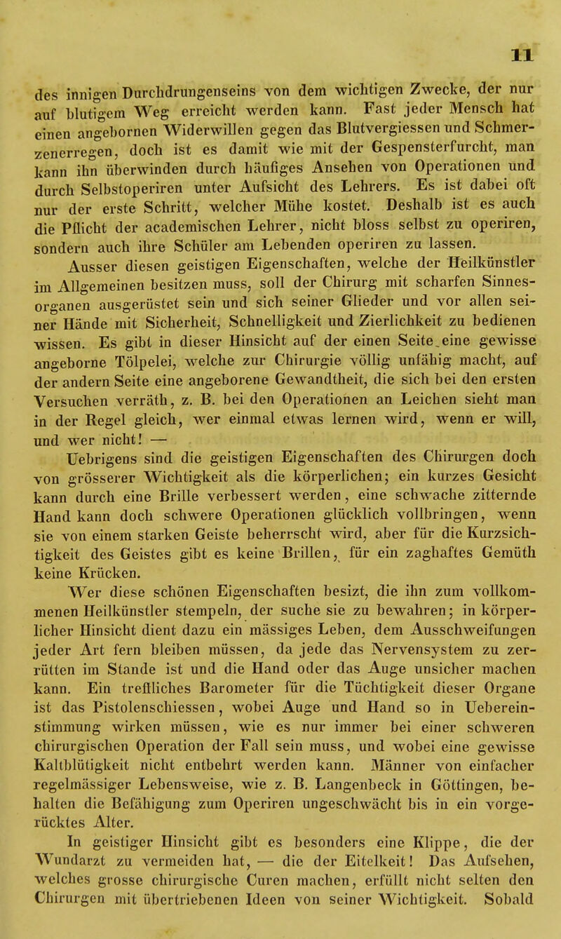 des innigen Durchdrungenseins von dem wichtigen Zwecke, der nur auf blutigem Weg erreicht werden kann. Fast jeder Mensch hat einen angebornen Widerwillen gegen das Blutvergiessen und Schmer- zenerregen, doch ist es damit wie mit der Gespensterfurcht, man kann ihn überwinden durch häufiges Ansehen von Operationen und durch Selbstoperiren unter Aufsicht des Lehrers. Es ist dabei oft nur der erste Schritt, welcher Mühe kostet. Deshalb ist es auch die Pflicht der academischen Lehrer, nicht bloss selbst zu operiren, sondern auch ihre Schüler am Lebenden operiren zu lassen. Ausser diesen geistigen Eigenschaften, welche der Heilkünstler im Allgemeinen besitzen muss, soll der Chirurg mit scharfen Sinnes- organen ausgerüstet sein und sich seiner Glieder und vor allen sei- ner Hände mit Sicherheit, Schnelligkeit und Zierlichkeit zu bedienen wissen. Es gibt in dieser Hinsicht auf der einen Seite.eine gewisse angeborne Tölpelei, welche zur Chirurgie völlig unfähig macht, auf der andern Seite eine angeborene Gewandtheit, die sich bei den ersten Versuchen verräth, z. B. bei den Operationen an Leichen sieht man in der Regel gleich, wer einmal etwas lernen wird, wenn er will, und wer nicht! — Uebrigens sind die geistigen Eigenschaften des Chirurgen doch von grösserer Wichtigkeit als die körperlichen; ein kurzes Gesicht kann durch eine Brille verbessert werden, eine schwache zitternde Hand kann doch schwere Operationen glücklich vollbringen, wenn sie von einem starken Geiste beherrscht wird, aber für die Kurzsich- tigkeit des Geistes gibt es keine Brillen, für ein zaghaftes Gemüth keine Krücken. Wer diese schönen Eigenschaften besizt, die ibn zum vollkom- menen Heilkünstler stempeln, der suche sie zu bewahren; in körper- licher Hinsicht dient dazu ein mässiges Leben, dem Ausschweifungen jeder Art fern bleiben müssen, da jede das Nervensystem zu zer- rütten im Stande ist und die Hand oder das Auge unsicher machen kann. Ein treflliches Barometer für die Tüchtigkeit dieser Organe ist das Pistolenschiessen, wobei Auge und Hand so in Ueberein- stimmung wirken müssen, wie es nur immer bei einer schweren chirurgischen Operation der Fall sein muss, und wobei eine gewisse Kaltblütigkeit nicht entbehrt werden kann. Männer von einfacher regelmässiger Lebensweise, wie z. B. Langenbeck in Göttingen, be- halten die Befähigung zum Operiren ungeschwächt bis in ein vorge- rücktes Alter. In geistiger Hinsicht gibt es besonders eine Klippe, die der Wundarzt zu vermeiden hat, — die der Eitelkeit! Das Aufsehen, welches grosse chirurgische Curen machen, erfüllt nicht selten den Chirurgen mit übertriebenen Ideen von seiner Wichtigkeit. Sobald