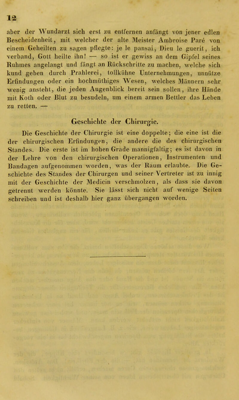 aber der Wundarzt sich erst zu entfernen anfängt von jener edlen Bescheidenheit, mit welcher der alte Meister Ambroise Pare von einem Geheilten zu sagen pflegte: je 1c pansai, Dieu le guerit, ich verband, Gott heilte ihn! — so ist er gewiss an dem Gipfel seines Ruhmes angelangt und fängt an Rückschritte zu machen, welche sich kund geben durch Prahlerei, tollkühne Unternehmungen, unnütze Erfindungen oder ein hochmüthiges Wesen, welches Männern sehr wenig ansteht, die jeden Augenblick bereit sein sollen, ihre Hände mit Koth oder Blut zu besudeln, um einem armen Bettler das Leben zu retten. — Geschichte der Chirurgie. Die Geschichte der Chirurgie ist eine doppelte; die eine ist die der chirurgischen Erfindungen, die andere die des chirurgischen Standes. Die erste ist im hohen Grade mannigfaltig; es ist davon in der Lehre von den chirurgischen Operationen, Instrumenten und Bandagen aufgenommen worden, was der Raum erlaubte. Die Ge- schichte des Standes der Chirurgen und seiner Vertreter ist zu innig mit der Geschichte der Medicin verschmolzen, als dass sie davon getrennt werden könnte. Sie lässt sich nicht auf wenige Seiten schreiben und ist deshalb hier ganz übergangen worden.