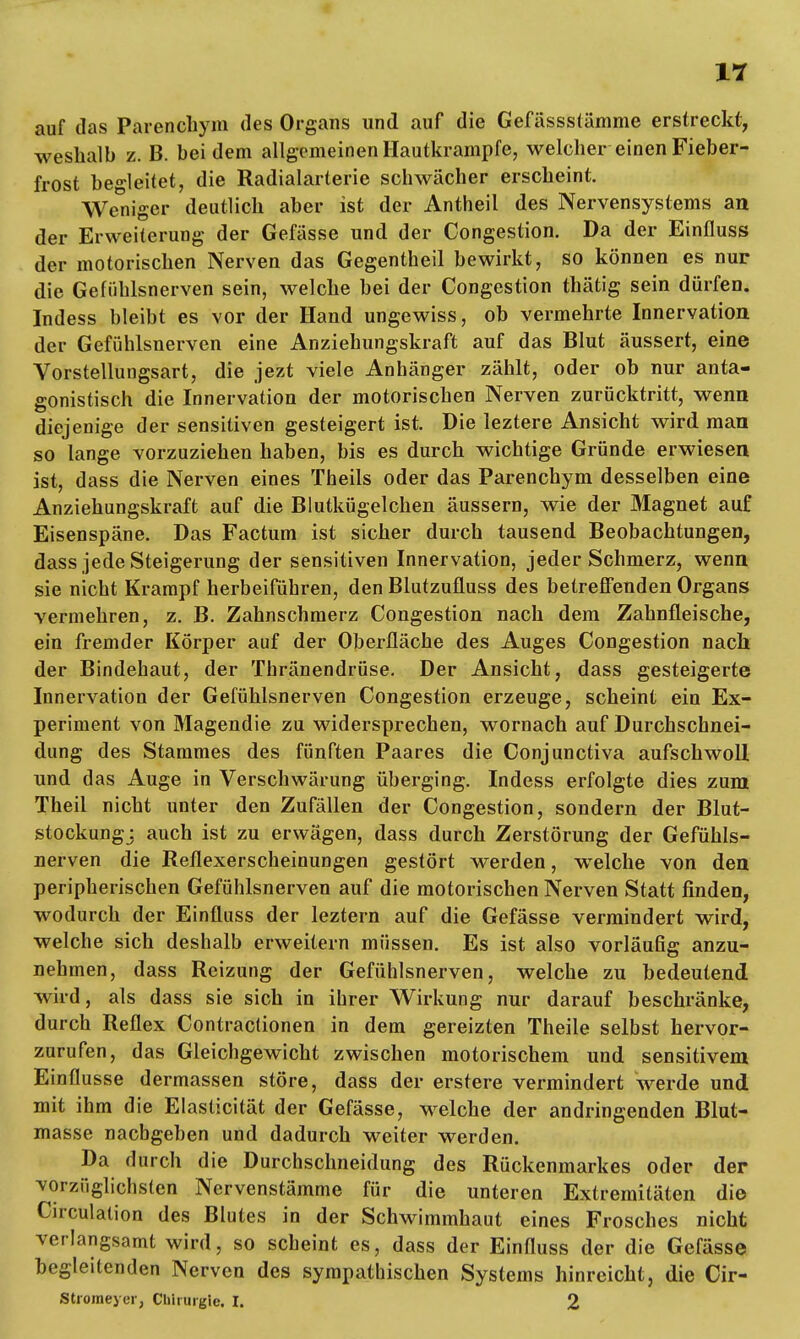 auf das Parencliym des Organs und auf die Gefässstämme erstreckt, weshalb z. B. bei dem allgemeinen Hautkrampfe, welcher einen Fieber- frost begleitet, die Radialarterie schwächer erscheint. Weniger deutlich aber ist der Antheil des Nervensystems au der Erweiterung der Gefässe und der Congestion. Da der Einfluss der motorischen Nerven das Gegentheil bewirkt, so können es nur die Gefühlsnerven sein, welche bei der Congestion thätig sein dürfen. Indess bleibt es vor der Hand ungewiss, ob vermehrte Innervation der Gefühlsnerven eine Anziehungskraft auf das Blut äussert, eine Vorstelluugsart, die jezt viele Anhänger zählt, oder ob nur anta- gonistisch die Innervation der motorischen Nerven zurücktritt, wenn diejenige der sensitiven gesteigert ist. Die leztere Ansicht wird man so lange vorzuziehen haben, bis es durch wichtige Gründe erwiesen ist, dass die Nerven eines Theils oder das Parenchym desselben eine Anziehungskraft auf die Blutkügelchen äussern, wie der Magnet auf Eisenspäne. Das Factum ist sicher durch tausend Beobachtungen, dass jede Steigerung der sensitiven Innervation, jeder Schmerz, wenn sie nicht Krampf herbeiführen, den Blutzufluss des betreffenden Organs vermehren, z. B. Zahnschmerz Congestion nach dem Zahnfleische, ein fremder Körper auf der Oberfläche des Auges Congestion nach der Bindehaut, der Thränendrüse. Der Ansicht, dass gesteigerte Innervation der Gefühlsnerven Congestion erzeuge, scheint ein Ex- periment von Magendie zu widersprechen, wornach auf Durchschnei- dung des Stammes des fünften Paares die Conjunctiva aufschwoll und das Auge in Verschwärung überging. Indess erfolgte dies zum Theii nicht unter den Zufällen der Congestion, sondern der Blut- stockung; auch ist zu erwägen, dass durch Zerstörung der Gefühls- nerven die Reflexerscheinungen gestört werden, welche von den peripherischen Gefühlsnerven auf die motorischen Nerven Statt finden, wodurch der Einfluss der leztern auf die Gefässe vermindert wird, welche sich deshalb erweitern müssen. Es ist also vorläufig anzu- nehmen, dass Reizung der Gefühlsnerven, welche zu bedeutend wird, als dass sie sich in ihrer Wirkung nur darauf beschränke, durch Reflex Contracüonen in dem gereizten Theile selbst hervor- zurufen, das Gleichgewicht zwischen motorischem und sensitivem Einflüsse dermassen störe, dass der erstere vermindert werde und mit ihm die Elasticität der Gefässe, welche der andringenden Blut- masse nachgeben und dadurch weiter werden. Da durch die Durchschneidung des Rückenmarkes oder der vorzüglichsten Nervenstämme für die unteren Extremitäten die Circulation des Blutes in der Schwimmhaut eines Frosches nicht verlangsamt wird, so scheint es, dass der Einfluss der die Gefässe begleitenden Nerven des sympathischen Systems hinreicht, die Cir- Stroraeyer, Chirurgie. I. 2