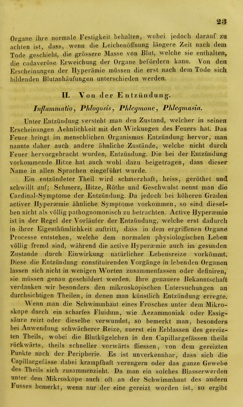 Organe ihre normale Festigkeit behalten, wobei jedoch darauf zu achten ist, dass, wenn die Leichenöffnung längere Zeit nach dem Tode geschieht, die grössere Masse von Blut, welche sie enthalten, die cadaveröse Erweichung der Organe befördern kann. Von den Erscheinungen der Hyperämie müssen die erst nach dem Tode sich bildenden Blutanhäufungen unterschieden werden. II. Von der Entzündung'. Inßammaiio, Phlogosis, Phlegmone, Phlegmasia. Unter Entzündung versteht man den Zustand, welcher in seinen Erscheinungen Aehnlichkeit mit den Wirkungen des Feuers hat. Das Feuer bringt im menschlichen Organismus Entzündung hervor, man nannte daher auch andere ähnliche Zustände, welche nicht durch Feuer hervorgebracht wurden, Entzündung. Die bei der Entzündung vorkommende Hitze hat auch wohl dazu beigetragen, dass dieser Name in allen Sprachen eingeführt wurde. Ein entzündeter Theil wird schmerzhaft, heiss, geröthet und schwillt auf; Schmerz, Hitze, Rothe und Geschwulst nennt man die Cardinal-Symptome der Entzündung. Da jedoch bei höheren Graden activer Hyperaemie ähnliche Symptome vorkommen, so sind diesel- ben nicht als völlig pathognomonisch zu betrachten. Active Hyperaemie ist in der Regel der Vorläufer der Entzündung, welche erst dadurch in ihrer Eigentümlichkeit auftritt, dass in dem ergriffenen Organe Processe entstehen, welche dem normalen physiologischen Leben völlig fremd sind, während die active Hyperaemie auch im gesunden Zustande durch Einwirkung natürlicher Lebensreize vorkömmt. Diese die Entzündung constituirenden Vorgänge in lebenden Organen lassen sich nicht in wenigen Worten zusammenfassen oder definiren, sie müssen genau geschildert werden. Ihre genauere Bekanntschaft verdanken wir besonders den mikroskopischen Untersuchungen an durchsichtigen Theilen, in denen man künstlich Entzündung erregte. Wenn man die Schwimmhaut eines Frosches unter dem Mikro- skope durch ein scharfes Fluidum, wie Aezammoniak oder Essig- säure reizt oder dieselbe verwundet, so bemerkt man, besonders bei Anwendung schwächerer Reize, zuerst ein Erblassen des gereiz- ten Theils, wobei die Blutkügelchen in den Capillargefässen theils rückwärts, theils schneller vorwärts fliessen, von dem gereizten Punkte nach der Peripherie. Es ist unverkennbar, dass sich die Capillargefässe dabei krampfhaft verengern oder das ganze Gewebe des Theils sich zusammenzieht. Da man ein solches Blasserwerden unter dem Mikroskope auch oft an der Schwimmhaut des andern Fusses bemerkt, wenn nur der eine gereizt worden ist, so ergibt