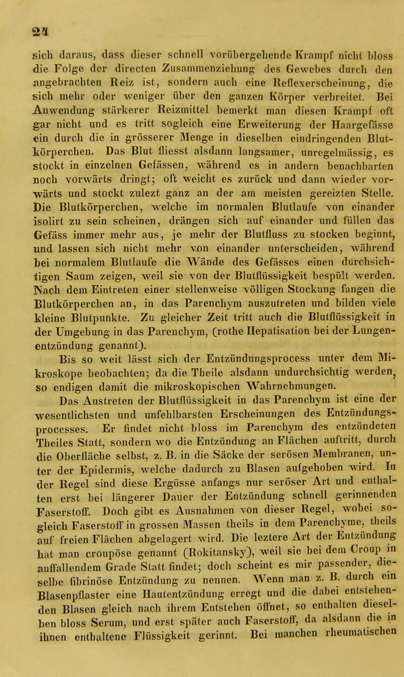 sich daraus, dass dieser schnell vorübergehende Krampf nicht bloss die Folge der directen Zusammenziehung des Gewebes durch den angebrachten Reiz ist, sondern auch eine Reflexerscheinung, die sich mehr oder weniger über den ganzen Körper verbreitet. Bei Anwendung stärkerer Reizmittel bemerkt man diesen Krampf oft gar nicht und es tritt sogleich eine Erweiterung der Haargefasse ein durch die in grösserer Menge in dieselben eindringenden Blut- körperchen. Das Blut fliesst alsdann langsamer, unregelmässig, es stockt in einzelnen Gefässen, während es in andern benachbarten noch vorwärts dringt; oft weicht es zurück und dann wieder vor- wärts und stockt zulezt ganz an der am meisten gereizten Stelle. Die Blutkörperchen, welche im normalen Blutlaufe von einander isolirt zu sein scheinen, drängen sich auf einander und füllen das Gefäss immer mehr aus, je mehr der Blutfluss zu stocken beginnt, und lassen sich nicht mehr von einander unterscheiden, während bei normalem Blutlaufe die Wände des Gefässes einen durchsich- tigen Saum zeigen, weil sie von der Blutflüssigkeit bespült werden. Nach dem Eintreten einer stellenweise völligen Stockung fangen die Blutkörperchen an, in das Parenchym auszutreten und bilden viele kleine Blutpunkte. Zu gleicher Zeit tritt auch die Blutflüssigkeit in der Umgebung in das Parenchym, (rothe Hepatisation bei der Lungen- entzündung genannt). Bis so weit lässt sich der Entzündungsprocess unter dem Mi- kroskope beobachten; da die Theile alsdann undurchsichtig werden, so endigen damit die mikroskopischen Wahrnehmungen. Das Austreten der Blutflüssigkeit in das Parenchym ist eine der wesentlichsten und unfehlbarsten Erscheinungen des Entzündungs- processes. Er findet nicht bloss im Parenchym des entzündeten Theiles Statt, sondern wo die Entzündung an Flächen auftritt, durch die Oberfläche selbst, z. B. in die Säcke der serösen Membranen, un- ter der Epidermis, welche dadurch zu Blasen aufgehoben wird. In der Regel sind diese Ergüsse anfangs nur seröser Art und enthal- ten erst bei längerer Dauer der Entzündung schnell gerinnenden Faserstoff. Doch gibt es Ausnahmen von dieser Regel, wobei so- gleich Faserstoff in grossen Massen theils in dem Parenchyme, theils auf freien Flächen abgelagert wird. Die leztere Art der Entzündung hat man croupöse genannt (Rokitansky), weil sie bei dem Croup in auffallendem Grade Statt findet; doch scheint es mir passender, die- selbe fibrinöse Entzündung zu nennen. Wenn man z. B. durch ein Blasenpflaster eine Hautentzündung erregt und die dabei entstehen- den Blasen gleich nach ihrem Entstehen öffnet, so enthalten diesel- ben bloss Serum, und erst später auch Faserstoff, da alsdann die in ihnen enthaltene Flüssigkeit gerinnt. Bei manchen rheumatischen