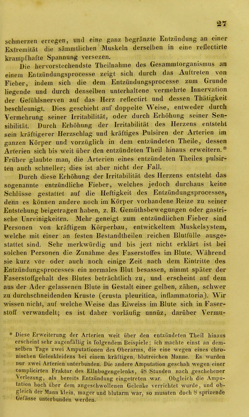 schmerzen erregen, und eine ganz begränzte Entzündung an einer Extremität die säinmtlichen Muskeln derselben in eine reflectirte krampfhafte Spannung versezen. Die hervorstechendste Theilnahme des Gesammtorganismus an einem Entzündungsprocesse zeigt sich durch das Auftreten von Fieber, indem sich die dem Entzündungsprocesse zum Grunde liegende und durch denselben unterhaltene vermehrte Innervation der Gefühlsnerven auf das Herz reflectirt und dessen Thätigkeit beschleunigt. Dies geschieht auf doppelte Weise, entweder durch Vermehrung seiner Irritabilität, oder durch Erhöhung seiner Sen- sibilität. Durch Erhöhung der Irritabilität des Herzens entsteht sein kräftigerer Herzschlag und kräftiges Pulsiren der Arterien im ganzen Körper und vorzüglich in dem entzündeten Theile, dessen Arterien sich bis weit über den entzündeten Theil hinaus erweitern. * Früher glaubte man, die Arterien eines entzündeten Theiles pulsir- ten auch schneller; dies ist aber nicht der Fall. Durch diese Erhöhung der Irritabilität des Herzens entsteht das sogenannte entzündliche Fieber, welches jedoch durchaus keine Schlüsse gestattet auf die Heftigkeit des Entzündungsprocesses, denn es können andere noch im Körper vorhandene Reize zu seiner Entstehung beigetragen haben, z. B. Gemüthsbewegungen oder gastri- sche Unreinigkeiten. Mehr geneigt zum entzündlichen Fieber sind Personen von kräftigem Körperbau, entwickeltem Muskelsystem, welche mit einer an festen Bestandteilen reichen Blutfülle ausge- stattet sind. Sehr merkwürdig und bis jezt nicht erklärt ist bei solchen Personen die Zunahme des Faserstoffes im Blute. Während sie kurz vor oder auch noch einige Zeit nach dem Eintritte des Entzündungsprocesses ein normales Blut besassen, nimmt später der Faserstoffgehalt des Blutes beträchtlich zu, und erscheint auf dem aus der Ader gelassenen Blute in Gestalt einer gelben, zähen, schwer zu durchschneidenden Kruste (crusta pleuritica, inflammatoria). Wir wissen nicht, auf welche Weise das Eiweiss im Blute sich in Faser- stoff verwandelt; es ist daher vorläufig unnüz, darüber Vermu- Diese Erweiterung der Arterien weit über den entzündeten Theil hinaus erscheint sehr augenfällig in folgendem Beispiele: ich machte einst an dem- selben Tage zwei Amputationen des Oberarms, die eine wegen eines chro- nischen Gelenkleidens bei einem kräftigen, blutreichen Manne. Es Wurden nur zwei Arterien unterbunden. Die andere Amputation geschah wegen einer complicirten Fraktur des Ellnbogengelenks, 48 Stunden nach geschehener Vcrlezung, als bereits Entzündung eingetreten war. Obgleich die Ampu- tation hoch über dem angeschwollenen Gelenke verrichtet wurde, und ob- gleich der Mann klein, mager und blutarm war, so mussten doch 8 sprizende Gefässe unterbunden werden.