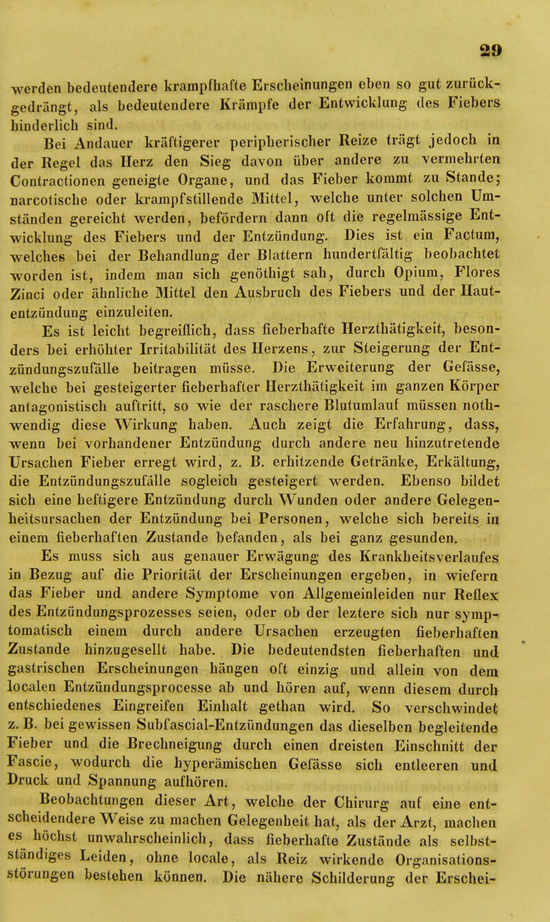 werden bedeutendere krampfhafte Erscheinungen eben so gut zurück- gedrängt, als bedeutendere Krämpfe der Entwicklung des Fiebers hinderlich sind. Bei Andauer kräftigerer peripherischer Reize trägt jedoch in der Regel das Herz den Sieg davon über andere zu vermehrten Contractionen geneigte Organe, und das Fieber kommt zu Stande; narcotische oder krampfstillende Mittel, welche unter solchen Um- ständen gereicht werden, befördern dann oft die regelmässige Ent- wicklung des Fiebers und der Entzündung. Dies ist ein Factum, welches bei der Behandlung der Blattern hundertfältig beobachtet worden ist, indem man sich genöthigt sah, durch Opium, Flores Zinci oder ähnliche Mittel den Ausbruch des Fiebers und der Haut- entzündung einzuleiten. Es ist leicht begreiflich, dass fieberhafte Herzthätigkeit, beson- ders bei erhöhter Irritabilität des Herzens, zur Steigerung der Ent- zündungszufälle beitragen müsse. Die Erweiterung der Gefässe, welche bei gesteigerter fieberhafter Herzthätigkeit im ganzen Körper antagonistisch auftritt, so wie der raschere Bluturalauf müssen noth- wendig diese Wirkung haben. Auch zeigt die Erfahrung, dass, wenn bei vorhandener Entzündung durch andere neu hinzutretende Ursachen Fieber erregt wird, z. B. erhitzende Getränke, Erkältung, die Entzündungszufälle sogleich gesteigert werden. Ebenso bildet sich eine heftigere Entzündung durch Wunden oder andere Gelegen- heitsursachen der Entzündung bei Personen, welche sich bereits in einem fieberhaften Zustande befanden, als bei ganz gesunden. Es muss sich aus genauer Erwägung des Krankheitsverlaufes in Bezug auf die Priorität der Erscheinungen ergeben, in wiefern das Fieber und andere Symptome von Allgemeinleiden nur Reflex des Entzündungsprozesses seien, oder ob der leztere sich nur symp- tomatisch einem durch andere Ursachen erzeugten fieberhaften Zustande hinzugesellt habe. Die bedeutendsten fieberhaften und gastrischen Erscheinungen hängen oft einzig und allein von dem localen Entzündungsprocesse ab und hören auf, wenn diesem durch entschiedenes Eingreifen Einhalt gethan wird. So verschwindet z. B. bei gewissen Subfascial-Entzündungen das dieselben begleitende Fieber und die Brechneigung durch einen dreisten Einschnitt der Fascie, wodurch die hyperämischen Gefässe sich entleeren und Druck und Spannung aufhören. Beobachtungen dieser Art, welche der Chirurg auf eine ent- scheidendere Weise zu machen Gelegenheit hat, als der Arzt, machen es höchst unwahrscheinlich, dass fieberhafte Zustände als selbst- ständiges Leiden, ohne locale, als Reiz wirkende Organisations- slörungen bestehen können. Die nähere Schilderung der Erschei-