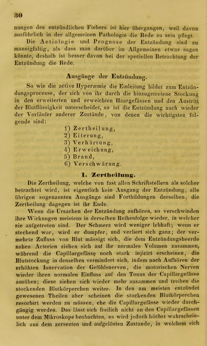 nungen des entzündlichen Fiebers ist hier ubergangen, weil davon ausführlich in der allgemeinen Pathologie die Rede zu sein pflegt. Die Aetiologie und Prognose der Entzündung sind zu mannigfaltig, als dass man darüber im Allgemeinen etwas sagen könnte, deshalb ist besser davon bei der speciellen Betrachtung der Entzündung die Rede. Ausgänge der Entzündung. So wie die active Hypersemie die Einleitung bildet zum Entzün- dungsprocesse, der sich von ihr durch die hinzugetretene Stockung in den erweiterten und erweichten Haargefassen und den Austritt der Blutflüssigkeit unterscheidet, so ist die Entzündung auch wieder der Vorläufer anderer Zustände, von denen die wichtigsten fol- gende sind: 1) Zertheilung, 2) Eiterung, 3) Verhärtung, 4) Erweichung, 5) Brand, 6) Verschwärung. 1. Zertlieilung. Die Zertheilung, welche von fast allen Schriftstellern als solcher betrachtet wird, ist eigentlich kein Ausgang der Entzündung, alle übrigen sogenannten Ausgänge sind Fortbildungen derselben, die Zertheilung dagegen ist ihr Ende. Wenn die Ursachen der Entzündung aufhören, so verschwinden ihre Wirkungen meistens in derselben Reihenfolge wieder, in welcher sie aufgetreten sind. Der Schmerz wird weniger lebhaft; wenn er stechend war, wird er dumpfer, und verliert sich ganz; der ver- mehrte Zufluss von Blut mässigt sich, die dem Entzündungsheerde nahen Arterien ziehen sich auf ihr normales Volumen zusammen, während die Capillargefässe noch stark injicirt erscheinen, die Blutstockung in denselben vermindert sich, indem nach Aufhören der erhöhten Innervation der Gefühlsnerven, die motorischen Nerven wieder ihren normalen Einfluss auf den Tonus der Capillargefässe ausüben; diese ziehen sich wieder mehr zusammen und treiben die stockenden Blutkörperchen weiter. In den am meisten entzündet gewesenen Theilen aber scheinen die stockenden Blutkörperchen resorbirt werden zu müssen, ehe die Capillargefässe wieder durch- gängig werden. Das lässt sich freilich nicht an den Capillargefässen unter dem Mikroskope beobachten, es wird jedoch höchst wahrschein- lich aus dem zersezten und aufgelösten Zustande, in welchem sich