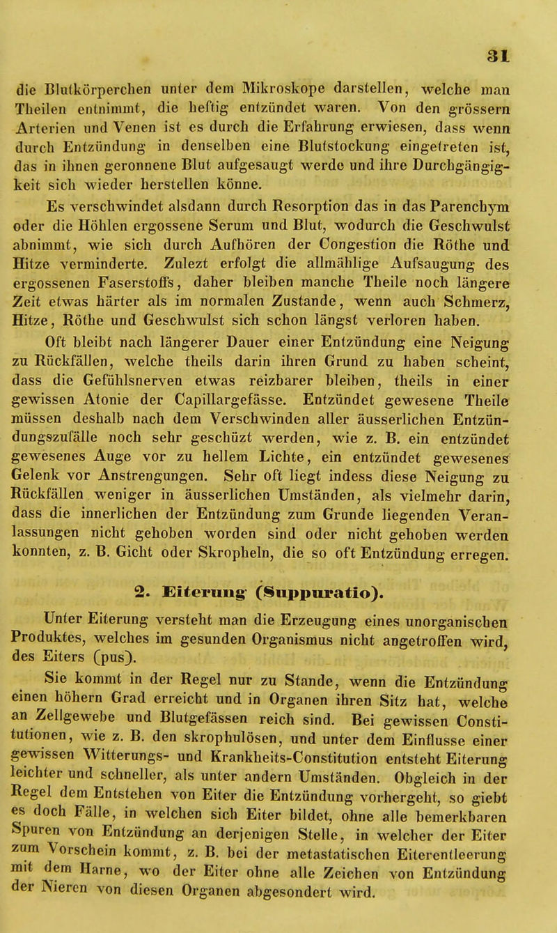 die Blutkörperchen unter dem Mikroskope darstellen, welche man Theilen entnimmt, die heftig entzündet waren. Von den grössern Arterien und Venen ist es durch die Erfahrung erwiesen, dass wenn durch Entzündung in denselben eine Blutstockung eingetreten ist, das in ihnen geronnene Blut aufgesaugt werde und ihre Durchgängig- keit sich wieder herstellen könne. Es verschwindet alsdann durch Resorption das in das Parenchym oder die Höhlen ergossene Serum und Blut, wodurch die Geschwulst abnimmt, wie sich durch Aufhören der Oongestion die Rothe und. Hitze verminderte. Zulezt erfolgt die allmählige Aufsaugung des ergossenen Faserstoffs, daher bleiben manche Theile noch längere Zeit etwas härter als im normalen Zustande, wenn auch Schmerz, Hitze, Rothe und Geschwulst sich schon längst verloren haben. Oft bleibt nach längerer Dauer einer Entzündung eine Neigung zu Rückfällen, welche theils darin ihren Grund, zu haben scheint, dass die Gefühlsnerven etwas reizbarer bleiben, theils in einer gewissen Atonie der Capillargefässe. Entzündet gewesene Theile müssen deshalb nach dem Verschwinden aller äusserlichen Entzün- dungszufälle noch sehr geschüzt werden, wie z. B. ein entzündet gewesenes Auge vor zu hellem Lichte, ein entzündet gewesenes Gelenk vor Anstrengungen. Sehr oft liegt indess diese Neigung zu Rückfällen weniger in äusserlichen Umständen, als vielmehr darin, dass die innerlichen der Entzündung zum Grunde liegenden Veran- lassungen nicht gehoben worden sind oder nicht gehoben werden konnten, z. B. Gicht oder Skropheln, die so oft Entzündung erregen. 2. Eiterung- (Suppuratio). Unter Eiterung versteht man die Erzeugung eines unorganischen Produktes, welches im gesunden Organismus nicht angetroffen wird, des Eiters (pus). Sie kommt in der Regel nur zu Stande, wenn die Entzündung einen höhern Grad erreicht und in Organen ihren Sitz hat, welche an Zellgewebe und Blutgefässen reich sind. Bei gewissen Consti- tutionen, wie z. B. den skrophulösen, und unter dem Einflüsse einer gewissen Witterungs- und Krankheits-Constitution entsteht Eiterung leichter und schneller, als unter andern Umständen. Obgleich in der Regel dem Entstehen von Eiter die Entzündung vorhergeht, so giebt es doch Fälle, in welchen sich Eiter bildet, ohne alle bemerkbaren Spuren von Entzündung an derjenigen Stelle, in welcher der Eiter zum Vorschein kommt, z. B. bei der metastatischen Eiterentleerung mit dem Harne, wo der Eiter ohne alle Zeichen von Entzündung der Nieren von diesen Organen abgesondert wird.