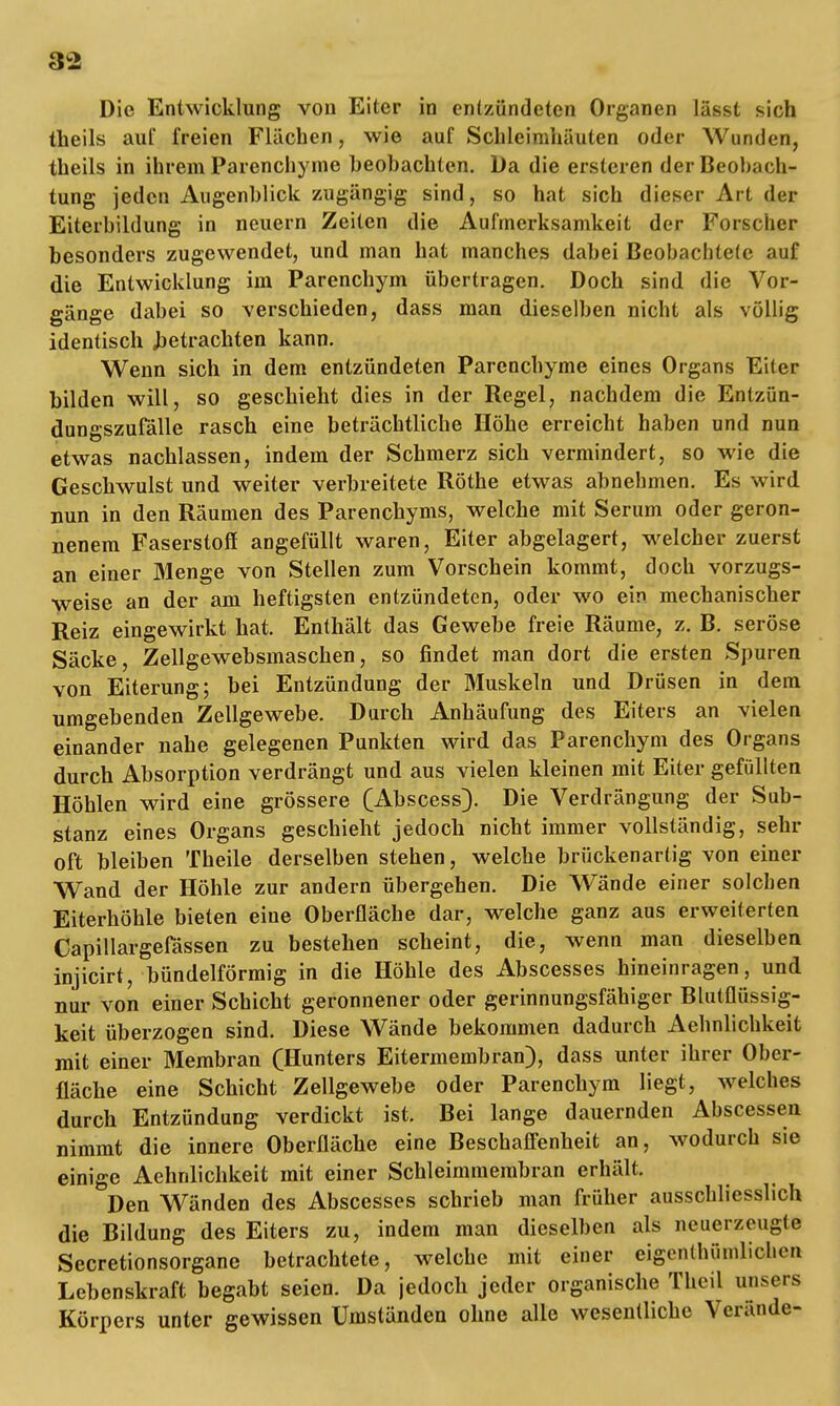 Die Entwicklung von Eiter in entzündeten Organen lässt sich theils auf freien Flächen, wie auf Schleimhäuten oder Wunden, theils in ihrem Parenchyme beobachten. Da die erstcren der Beobach- tung jeden Augenblick zugängig sind, so hat sich dieser Art der Eiterbildung in neuern Zeiten die Aufmerksamkeit der Forscher besonders zugewendet, und man hat manches dabei Beohachtele auf die Entwicklung im Parenchym übertragen. Doch sind die Vor- gänge dabei so verschieden, dass man dieselben nicht als völlig identisch betrachten kann. Wenn sich in dem entzündeten Parenchyme eines Organs Eiter bilden will, so geschieht dies in der Regel, nachdem die Entzün- dungszufälle rasch eine beträchtliche Höhe erreicht haben und nun etwas nachlassen, indem der Schmerz sich vermindert, so wie die Geschwulst und weiter verbreitete Rothe etwas abnehmen. Es wird nun in den Räumen des Parenchyms, welche mit Serum oder geron- nenem Faserstoff angefüllt waren, Eiter abgelagert, welcher zuerst an einer Menge von Stellen zum Vorschein kommt, doch vorzugs- weise an der am heftigsten entzündeten, oder wo ein mechanischer Reiz eingewirkt hat. Enthält das Gewebe freie Räume, z. B. seröse Säcke, Zellgewebsmaschen, so findet man dort die ersten Spuren von Eiterung; bei Entzündung der Muskeln und Drüsen in dem umgebenden Zellgewebe. Durch Anhäufung des Eiters an vielen einander nahe gelegenen Punkten wird das Parenchym des Organs durch Absorption verdrängt und aus vielen kleinen mit Eiter gefüllten Höhlen wird eine grössere (Abscess). Die Verdrängung der Sub- stanz eines Organs geschieht jedoch nicht immer vollständig, sehr oft bleiben Theile derselben stehen, welche brückenartig von einer Wand der Höhle zur andern übergehen. Die Wände einer solchen Eiterhöhle bieten eine Oberfläche dar, welche ganz aus erweiterten Capillargefässen zu bestehen scheint, die, wenn man dieselben injicirt, bündeiförmig in die Höhle des Abscesses hineinragen, und nur von einer Schicht geronnener oder gerinnungsfähiger Blutflüssig- keit überzogen sind. Diese Wände bekommen dadurch Aehnlichkeit mit einer Membran (Hunters Eitermembran), dass unter ihrer Ober- fläche eine Schicht Zellgewebe oder Parenchym liegt, welches durch Entzündung verdickt ist. Bei lange dauernden Abscessen nimmt die innere Oberfläche eine Beschaffenheit an, wodurch sie einige Aehnlichkeit mit einer Schleimmembran erhält. Den Wänden des Abscesses schrieb man früher ausschliesslich die Bildung des Eiters zu, indem man dieselben als neuerzeugte Secretionsorgane betrachtete, welche mit einer eigcnthümlicli<Mi Lebenskraft begabt seien. Da jedoch jeder organische Theil unsers Körpers unter gewissen Umständen ohne alle wesentliche Verände-