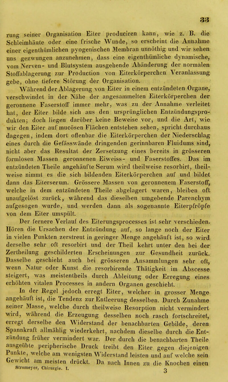 rung seiner Organisation Eiter produciren kann, wie z. B. die Schleimhäute oder eine frische Wunde, so erscheint die Annahme einer eigentümlichen pyogenischen Membran unnöthig und wir sehen uns gezwungen anzunehmen, dass eine eigenthümliche dynamische, vom Nerven- und Blutsystem ausgehende Abänderung der normalen Stoffablagerung zur Production von Eiterkörperchen Veranlassung gebe, ohne tiefere Störung der Organisation. Während der Ablagerung von Eiter in einem entzündeten Organe, verschwindet in der Nähe der angesammelten Eiterkörperchen der geronnene Faserstoff immer mehr, was zu der Annahme verleitet hat, der Eiter bilde sich aus den ursprünglichen Entzündungspro- dukten; doch liegen darüber keine Beweise vor, und die Art, wie wir den Eiter auf mucösen Flächen entstehen sehen, spricht durchaus dagegen, indem dort offenbar die Eiterkörperchen der Niederschlag eines durch die Gefässwände dringenden gerinnbaren Fluidums sind, nicht aber das Resultat der Zersetzung eines bereits in grösseren formlosen Massen geronnenen Eiweiss- und Faserstoffes. Das im entzündeten Theile angehäufte Serum wird theilweise resorbirt, theil- weise nimmt es die sich bildenden Eiterkörperchen auf und bildet dann das Eiterserum. Grössere Massen von geronnenem Faserstoff, welche in dem entzündeten Theile abgelagert waren, bleiben oft unaufgelöst zurück, während das dieselben umgebende Parenchym aufgesogen wurde, und werden dann als sogenannte Eiterpfropfe von dem Eiter umspült. Der fernere Verlauf des Eiterungsprocesses ist sehr verschieden. Hören die Ursachen der Entzündung auf, so lange noch der Eiter in vielen Punkten zerstreut in geringer Menge angehäuft ist, so wird derselbe sehr oft resorbirt und der Theil kehrt unter den bei der Zertheilung geschilderten Erscheinungen zur Gesundheit zurück. Dasselbe geschieht auch bei grösseren Ansammlungen sehr oft, wenn Natur oder Kunst die resorbirende Thätigkeit im Abscesse steigert, was meistentheils durch Ableitung oder Erregung eines erhöhten vitalen Processes in andern Organen geschieht. In der Regel jedoch erregt Eiter, welcher in grosser Menge angehäuft ist, die Tendenz zur Entleerung desselben. Durch Zunahme seiner Masse, welche durch theilweise Resorption nicht vermindert wird, während die Erzeugung desselben noch rasch fortschreitet, erregt derselbe den Widerstand der benachbarten Gebilde, deren Spannkraft allmählig wiederkehrt, nachdem dieselbe durch die Ent- zündung früher vermindert war. Der durch die benachbarten Theile ausgeübte peripherische Druck treibt den Eiter gegen diejenigen Punkte, welche am wenigsten Widerstand leisten und auf welche sein Gewicht am meisten drückt. Da nach Innen zu die Knochen einen Stromeyer, Chirurgie. I. o