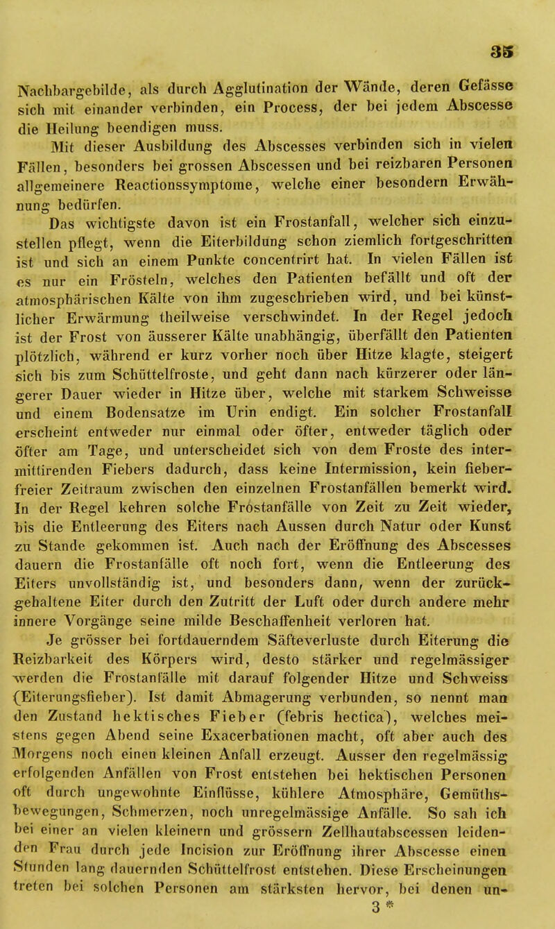 Nachbargebilde, als durch Agglutination der Wände, deren Gefässc sich mit einander verbinden, ein Process, der bei jedem Abscesse die Heilung beendigen muss. Mit dieser Ausbildung des Abscesses verbinden sich in vielen Fällen, besonders bei grossen Abscessen und bei reizbaren Personen allgemeinere Reactionssymptome, welche einer besondern Erwäh- nung bedürfen. Das wichtigste davon ist ein Frostanfall, welcher sich einzu- stellen pflegt, wenn die Eiterbildung schon ziemlich fortgeschritten ist und sich an einem Punkte concentrirt hat. In vielen Fällen ist es nur ein Frösteln, welches den Patienten befällt und oft der atmosphärischen Kälte von ihm zugeschrieben wird, und bei künst- licher Erwärmung theilweise verschwindet. In der Regel jedoch ist der Frost von äusserer Kälte unabhängig, überfällt den Patienten plötzlich, während er kurz vorher noch über Hitze klagte, steigert sich bis zum Schüttelfroste, und geht dann nach kürzerer oder län- gerer Dauer wieder in Hitze über, welche mit starkem Schweisse und einem Bodensatze im Urin endigt. Ein solcher Frostanfall erscheint entweder nur einmal oder öfter, entweder täglich oder öfter am Tage, und unterscheidet sich von dem Froste des inter- mittirenden Fiebers dadurch, dass keine Intermission, kein fieber- freier Zeitraum zwischen den einzelnen Frostanfällen bemerkt wird. In der Regel kehren solche Fröstanfälle von Zeit zu Zeit wieder, bis die Entleerung des Eiters nach Aussen durch Natur oder Kunst zu Stande gekommen ist. Auch nach der Eröffnung des Abscesses dauern die Frostanfälle oft noch fort, wenn die Entleerung des Eiters unvollständig ist, und besonders dann, wenn der zurück- gehaltene Eiter durch den Zutritt der Luft oder durch andere mehr innere Vorgänge seine milde Beschaffenheit verloren hat. Je grösser bei fortdauerndem Säfteverluste durch Eiterung die Reizbarkeit des Körpers wird, desto stärker und regelmässiger werden die Frostantalle mit darauf folgender Hitze und Schweiss (Eiterungsfieber). Ist damit Abmagerung verbunden, so nennt man den Zustand hektisches Fieber (febris hectica), welches mei- stens gegen Abend seine Exacerbationen macht, oft aber auch des Morgens noch einen kleinen Anfall erzeugt. Ausser den regelmässig erfolgenden Anfällen von Frost entstehen bei hektischen Personen oft durch ungewohnte Einflüsse, kühlere Atmosphäre, Gemüths- bewegungen, Schmerzen, noch unregelmässige Anfälle. So sah ich bei einer an vielen kleinern und grössern Zellhautabscessen leiden- den Frau durch jede Incision zur Eröffnung ihrer Abscesse einen Stunden lang dauernden Schüttelfrost entstehen. Diese Erscheinungen treten bei solchen Personen am stärksten hervor, bei denen un- 3*