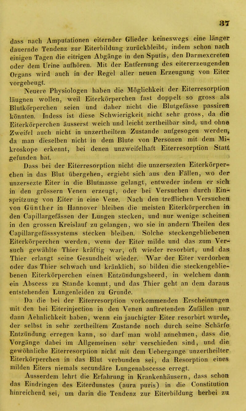 dass nach Amputationen eiternder Glieder keineswegs eine länger dauernde Tendenz zur Eiterbildung zurückbleibt, indem schon nach einigen Tagen die eitrigen Abgänge in den Sputis, den Darmexcreten ode? dem Urine aufhören. Mit der Entfernung des eitererzeugenden Organs wird auch in der Regel aller neuen Erzeugung von Eiter vorgebeugt. Neuere Physiologen haben die Möglichkeit der Eiterresorption läugnen wollen, weil Eiterkörperchen fast doppelt so gross als Blutkörperchen seien und daher nicht die Blutgefässe passiren könnten. Indess ist diese Schwierigkeit nicht sehr gross, da die Eiterkörperchen äusserst weich und leicht zertheilbar sind, und ohne Zweifel auch nicht in unzertheiltem Zustande aufgesogen werden, da man dieselben nicht in dem Blute von Personen mit dem Mi-* kroskope erkennt, bei denen unzweifelhaft Eiterresorption Statt gefunden hat. Dass bei der Eiterresorption nicht die unzersezten Eiterkörper- chen in das Blut übergehen, ergiebt sich aus den Fällen, wo der unzersezte Eiter in die Blutmasse gelangt, entweder indem er sich in den grössern Venen erzeugt, oder bei Versuchen durch Ein- spritzung von Eiter in eine Vene. Nach den trefflichen Versuchen von Günther in Hannover bleiben die meisten Eiterkörperchen in den Capillargefässen der Lungen stecken, und nur wenige scheinen in den grossen Kreislauf zu gelangen, wo sie in andern Theilen des Capillargefässsystems stecken bleiben. Solche steckengebliebenen Eiterkörperchen werden, wenn der Eiter milde und das zum Ver- such gewählte Thier kräftig war, oft wieder resorbirt, und das Thier erlangt seine Gesundheit wieder. War der Eiter verdorben oder das Thier schwach und kränklich, so bilden die steckengeblie- benen Eiterkörperchen einen Entzündungsheerd, in welchem dann ein Abscess zu Stande kommt, und das Thier geht an dem daraus entstehenden Lungenleiden zu Grunde. Da die bei der Eiterresorption vorkommenden Erscheinungen mit den bei Eiterinjection in den Venen auftretenden Zufällen nur dann Aehnlichkeit haben, wenn ein jauchigter Eiter resorbirt wurde, der selbst in sehr zertheiltem Zustande noch durch seine Schärfe Entzündung erregen kann, so darf man wohl annehmen, dass die Vorgänge dabei im Allgemeinen sehr verschieden sind, und die gewöhnliche Eiterresorption nicht mit dem Uebergange unzertheilter Eiterkörperchen in das Blut verbunden sei, da Resorption eines milden Eiters niemals secundäre Lungenabscesse erregt. Ausserdem lehrt die Erfahrung in Krankenhäusern, dass schon das Eindringen des Eiterdunstes (aura puris) in die Constitution hinreichend sei, um darin die Tendenz zur Eiterbildung herbei zu